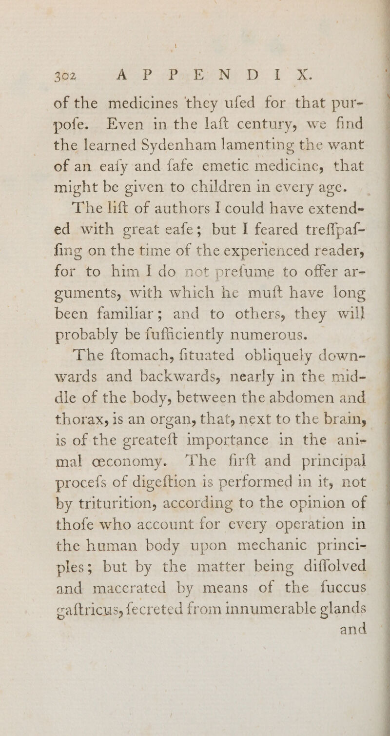 of the medicines they ufed for that pur- pofe. Even in the laft century, we find the learned Sydenham lamenting the want of an eafy and fafe emetic medicine, that might be given to children in every age. The lift of authors I could have extend- ed with great eafe; but I feared tref{paf- fing on the time of the experienced reader, for to him Ido not prefume to offer ar- suments, with which he muit have long been familiar; and to others, they will probably be fufficiently numerous. | The ftomach, fituated obliquely down- wards and backwards, nearly in the mid- dle of the body, between the abdomen and thorax, is an organ, that, next to the brainy is of the greateft importance in the ani- mal ceconomy. The firft and principal procefs of digeftion is performed in it, not by triturition, according to the opinion of thofe who account for every operation in the human body upon mechanic princi- ples; but by the matter being diffolved and macerated by means of the fuccus caftriCUusy fecreted from innumerable glands and,