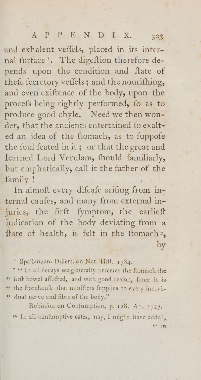 A Pe No om. X.. aay and exhalent veffels, placed in its inter- | nal furface'. The digeftion therefore de- pends upon the condition and ftate of thefe fecretory veffels; and the nourifhing, and even exiftence of the body, upon the procefs being rightly performed, fo as to produce good chyle. Need we then won- der, that the ancients entertained fo exalt- ed an idea of the ftomach, as to fuppofe the foul feated in it; or that the great and learned Lord Verulam, fhould familiarly, but emphatically, call it the father of the family ! In almoft every difeafe arifing from in- ternal caufes, and many from external in- juries, the firft fymptom, the earlieft indication of the body deviating from a {tate of health, is felt in the ftomach2, by * Spallanzani Differt. on Nat. Hitt. 1784. 2 &lt;© Tn all decays we generally perceive the ftomach the firft bowel affected, and with good reafon, fince it is “ the ftorehoufe that minifters fupplies to every indivi- «¢ dual nerve and fibre of the body.” Robinfon on Confumption, p. 128. An. 1727. ¢* In all confumptive cafes, nay, | might have added, cin