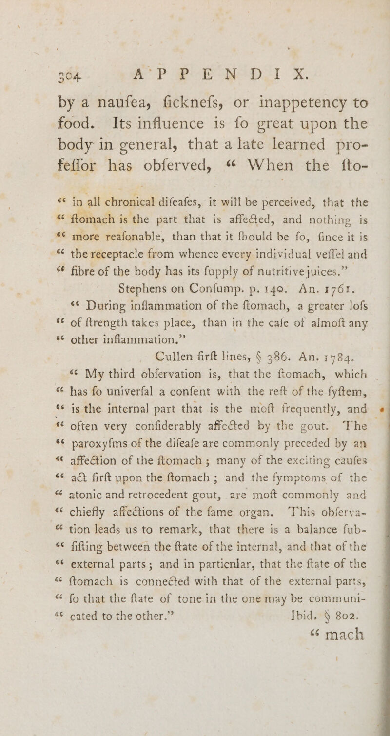 €¢ 66 6 ce 66 é ™m e Lal at‘ nan a wn a n a7 n “~ a a = nn n = a a in all chronical difeafes, it will be perceived, that the more reafonable, than that it fhould be fo, fince it is the receptacle from whence every individual veffel and fibre of the body has its fupply of nutritive juices.” Stephens on Confump. p. 140. An. 1761. *¢ During inflammation of the ftomach, a greater lofs of ftrength takes place, than in the cafe of almoft any other inflammation.” Cullen firft lines, § 386. An. 1784. has fo univerfal a confent with the reft of the fyftem, is the internal part that is the moft frequently, and often very confiderably affected by the gout. The : paroxyfms of the difeafe are commonly preceded by an affection of the ftomach ; many of the exciting caufes act firft upon the ftomach ; and the fymptoms of the atonic and retrocedent gout, are moft commonly and chiefly affections of the fame organ. ‘This obferva- tion leads us to remark, that there is a balance fub- fitting between the ftate of the internal, and that of the external parts; and in particnlar, that the ftate of the ftomach is connected with that of the external parts, fo that the ftate of tone in the one may be communi- cated to the other.” Ibid. § 802. “ mach