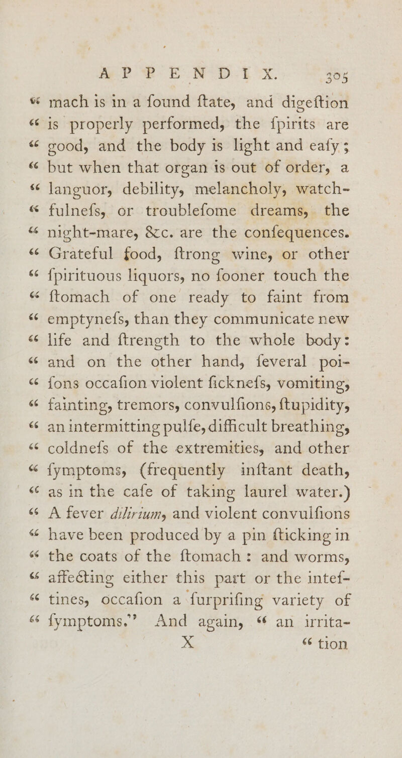 La tay “~ wn m2 EON SD. bX. 308 mach is in a found ftate, and digeftion is properly performed, the {pirits are good, and the body is light and eafy; but when that organ 1s out of order, a languor, debility, melancholy, watch- fulnefs, or troublefome dreams, the night-mare, &amp;c. are the confequences. Grateful food, ftrong wine, or other {pirituous liquors, no fooner touch the {tomach of one ready to faint from emptynefs, than they communicate new life and ftrength to the whole body: and on the other hand, feveral poi- fons occafion violent ficknefs, vomiting, fainting, tremors, convulfions, ftupidity, an intermitting pulfe, dificult breathing, coldnefs of the extremities, and other fymptoms, (frequently inftant death, as in the cafe of taking laurel water.) A fever dihirium, and violent convulfions have been produced by a pin fticking in the coats of the {tomach: and worms, affecting either this part or the intef- tines, occafion a furprifing variety of {ymptoms.’ And again, an urita- x “ tion