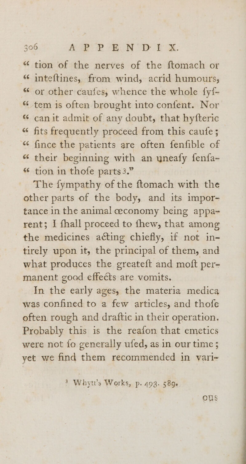 © tion of the nerves of the ftomach or inteftines, from wind, acrid humours, © or other caufes, whence the whole fy{- ‘¢ tem is often brought into confent. Nor “ canit admit of any doubt, that hyfteric “ fits frequently proceed from this caufe 5 “ fince the patients are often fenfible of “ their beginning with an uneaty fenfa- tion in thofe parts 3.” The fympathy of the ftomach with the other parts of the body, and its impor- tance in the animal ceconomy being appa- rent; I fhall proceed to thew, that among the medicines aéting chiefly, if not in- tirely upon it, the principal of them, and what produces the greateft and moft per- manent good effects are vomits. In the early ages, the materia medica was confined to a few articles, and thofe often rough and draftic in their operation. Probably this is the reafon that emetics were not fo generally ufed, as in our time; yet we find them recommended in vari- Fr a’ 3 Whytt’s Works, p. 493+ 589s