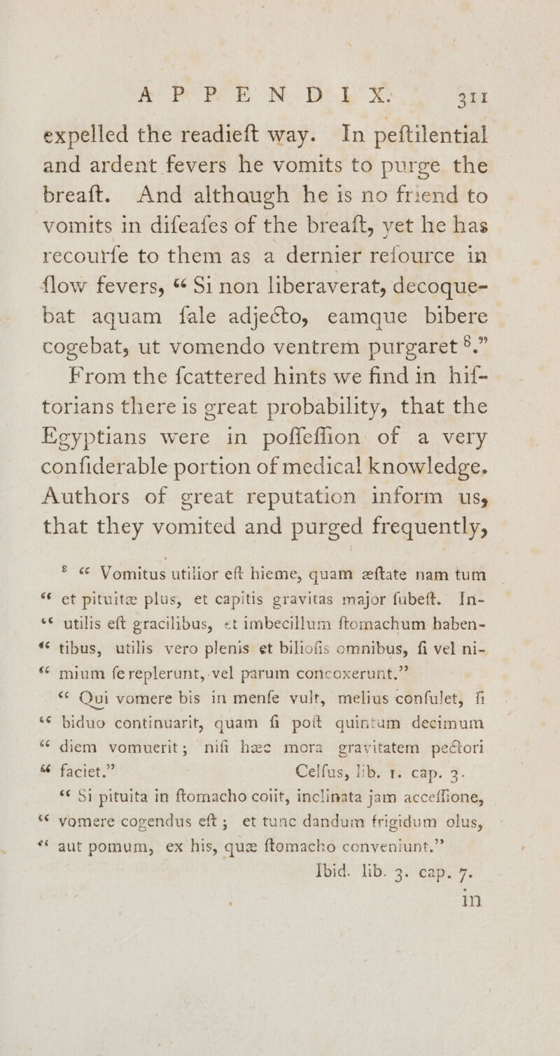 yO Pe OR Te ee $44 expelled the readieft way. In peftilential and ardent fevers he vomits to purge the breaft. And althaugh he is no friend to vomits in difeafes of the breaft, yet he has recourfe to them as a dernier refource in flow fevers, “ Si non liberaverat, decoque- bat aquam fale adjecto, eamque bibere cogebat, ut vomendo ventrem purgaret °.” From the fcattered hints we find in hif- torians there is great probability, that the Egyptians were in poffeflion of a very confiderable portion of medical knowledge. Authors of great reputation inform us, that they vomited and purged frequently, * « Vomitus utilior eft hieme, quam eftate nam tum “ et pituite plus, et capitis gravitas major fubeft. In- ‘¢ utilis eft gracilibus, <t imbecillum ftomachum haben- “ tibus, utilis vero plenis et biliofis omnibus, fi vel ni- * mium fereplerunt,-vel parum concoxerunt,” ** Qui vomere bis in menfe vult, melius confulet, fi ‘© biduo continuarit, quam fi poit quintum decimum “ diem vomuerit; nifi hae mora gravitatem peétori MB faciet.” Celfus, hb. % cap. %. ‘¢ Si pituita in ftomacho coiit, inclinata jam acceffione, “© vomere cogendus eft; et tunc dandum frigidum olus, ** aut pomum, ex his, que ftomacho conveniunt.” Ibid. lib. 3. cap. 7. in