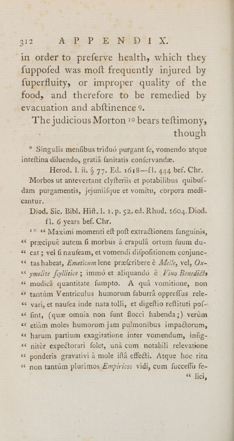 in order to preferve health, which they fuppofed was moft frequently injured by fuperfluity, or improper quality of the food, and therefore to be remedied by evacuation and abftinence 9. ~The judicious Morton '° bears teftimony, though ° Singulis menfibus tridud purgant fe, vomendo atque inteftina diluendo, gratia fanitatis confervande. Herod. 1. ii. § 77. Ed. 1618—f1. 444 bef. Chr. Morbos ut antevertant clyfteriis et potabilibus quibuf- dam purgamentis, jejuniifque et vomitu, corpora medi- cantur. Diod. Sic. Bibl. Hift..1. 1. p. 52.ed. Rhod. 1604. Diod. fl. 6 years bef. Chr. | 1° ¢¢ Maximi momenti eft poft extractionem fanguinis, &lt;¢ preecipué autem fi morbus a crapula ortum fuum du- &lt; cat; vel finaufeam, et vomendi difpofitionem conjunc- “€ tashabeat, Emeticum lene prefcribere é Alle, vel, Ox- “© ymelite fcyllitico; immo et aliquando ¢ Vino Benedilto ‘© modic&amp; quantitate fumpto. A qua vomitione, non &lt;¢ tantim Ventriculus humorum faburra oppreffus rele- &lt;¢ fint, (que omnia non funt flocci habenda;) verum &lt;* etiam moles humorum jam pulmonibus impactorum, c: harum partium exagitatione inter vomendum, infig- &lt;¢ nitér expectorari folet, una cum notabili relevatione ‘¢ ponderis gravativi a mole iffa effecti. Atque hoc ritu “ non tantum plurimos £mpiricos vidi, cum fucceffu fe- oe Tice, a ~ — eh
