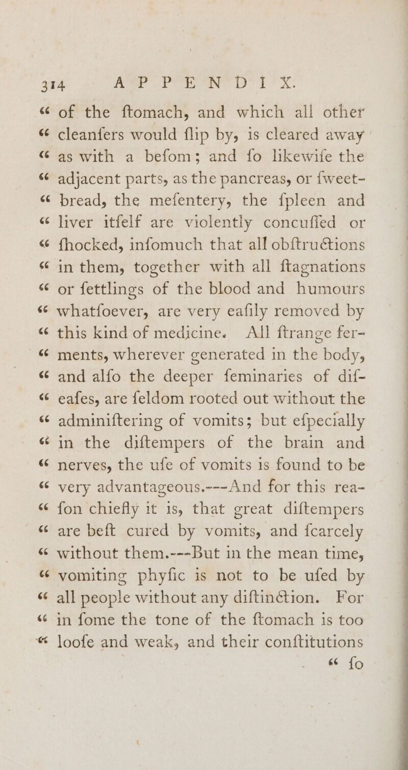 66 66 &lt;4 66 ¢ wn 4 o 66 66 “A Lay 2 of the ftomach, and which all other cleanfers would flip by, is cleared away as with a befom; and fo likewife the adjacent parts, as the pancreas, or {weet- bread, the mefentery, the {pleen and liver itfelf are violently concuffed or fhocked, infomuch that all obftructions in them, together with all ftagnations or fettlings of the blood and humours whatfoever, are very eafily removed by this kind of medicine. All ftrange fer- ments, wherever generated in the body, and alfo the deeper feminaries of dif- eafes, are feldom rooted out without the adminiftering of vomits; but efpecially nerves, the ufe of vomits 1s found to be very advantageous.---And for this rea- fon chiefly it 1s, that great diftempers are beft cured by vomits, and {carcely without them.---But in the mean time, vomiting phyfic is not to be ufed by all people without any diftinétion. For in fome the tone of the f{tomach is too loofe and weak, and their conftitutions 66 {o