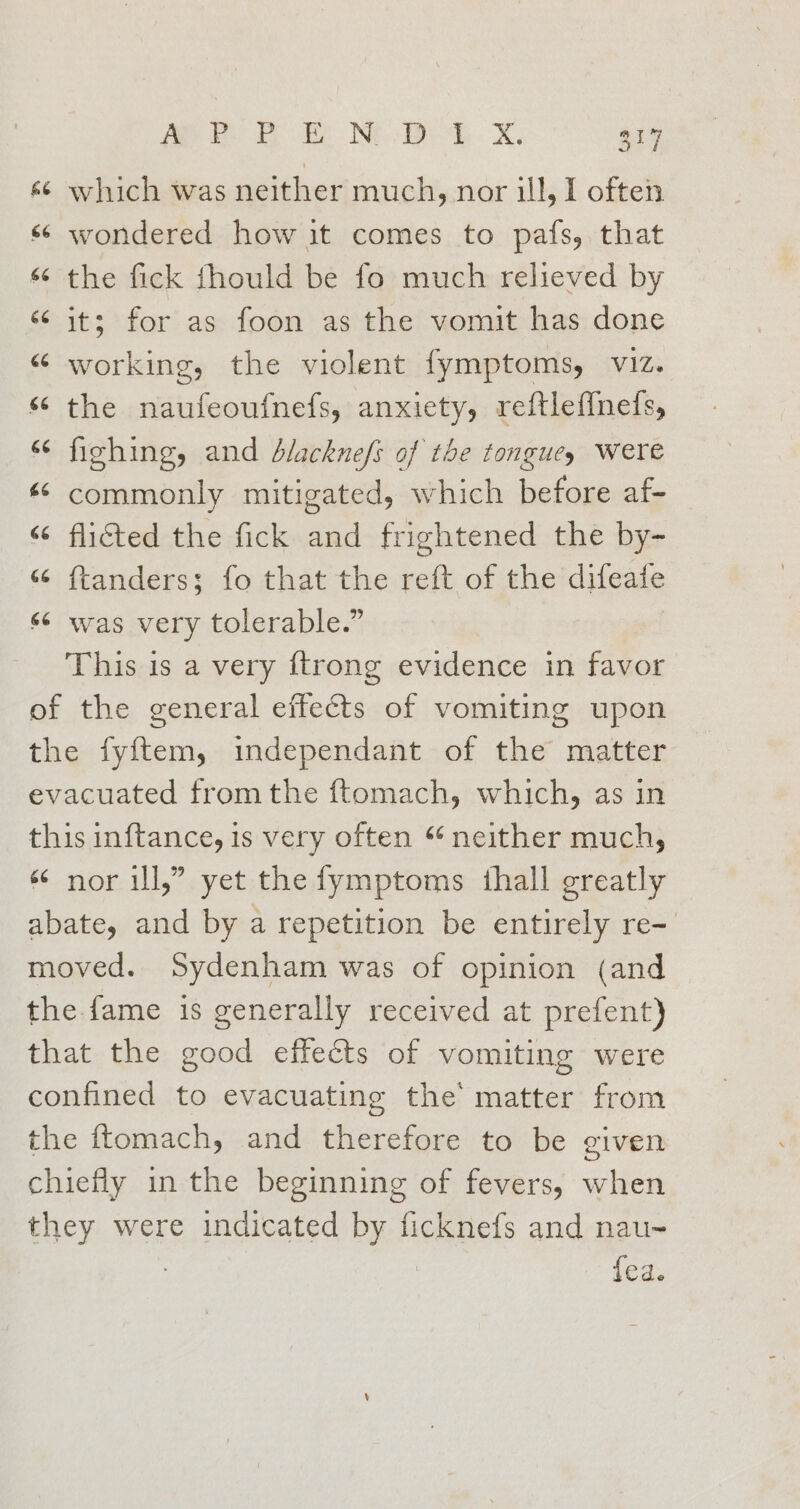 &amp; ~ which was neither much, nor ill, I often wondered how it comes to pafs, that © the fick fhould be fo much relieved by ‘its for as foon as the vomit has done “ working, the violent fymptoms, viz. “ the naufeoufnefs, anxiety, reftlef{nefs, “ fighing, and dlacknefs of the tongues were « commonly mitigated, which before af- “6 flicted the fick and frightened the by- “ ftanders; fo that the reft of the difeafe «6 was very tolerable.” This is a very {trong evidence in favor of the general effects of vomiting upon the fyftem, independant of the matter evacuated from the ftomach, which, as in this inftance, is very often “ neither much, «¢ nor ill,” yet the fymptoms thall greatly abate, and by a repetition be entirely re- moved. Sydenham was of opinion (and the. fame is generally received at prefent) that the good effects of vomiting were confined to evacuating the matter from the ftomach, and therefore to be given chiefly in the beginning of fevers, when they were indicated by ficknefs and nau- : | fea. é ~ e