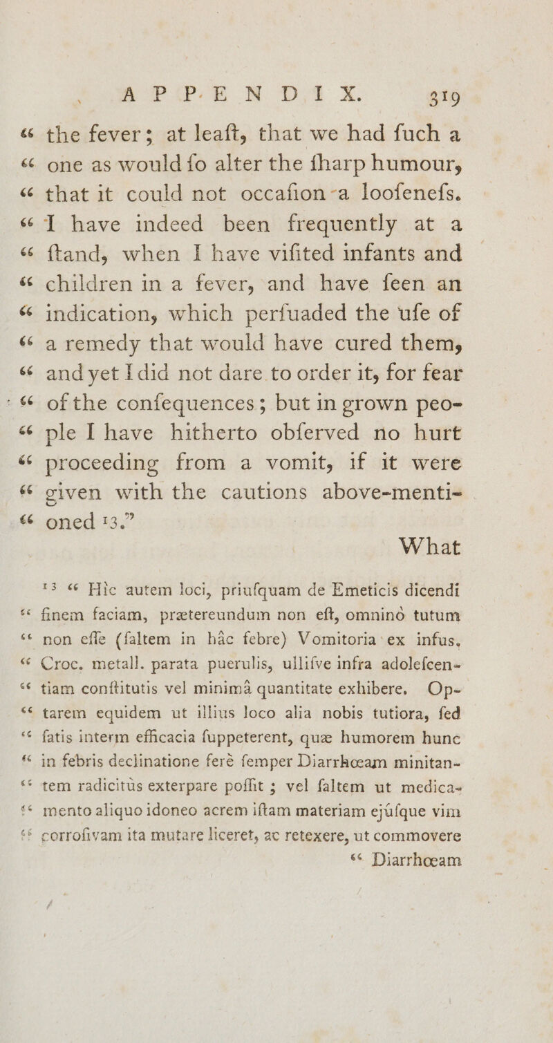 the fever; at leaft, that we had fuch a one as would fo alter the fharp humour, that it could not occafion-a loofenefs. I have indeed been frequently at a {tand, when I have vifited infants and children in a fever, and have feen an indication, which perfuaded the ufe of a remedy that would have cured them, and yet Idid not dare to order it, for fear of the confequences; but in grown peo- ple Ihave hitherto obferved no hurt proceeding from a vomit, if it were given with the cautions above-menti- | oned 13.” What *3 « Fiic autem loci, priufquam de Emeticis dicendi finem faciam, pretereundum non eft, omnino tutum Croc. metall. parata puerulis, ullifve infra adolefcen- tiam conftitutis vel minima quantitate exhibere. Op- tarem equidem ut illius loco alia nobis tutiora, fed fatis interm efficacia fuppeterent, que humorem hunc in febris declinatione feré femper Diarrhcoeam minitan- mento aliquo idoneo acrem iftam materiam ejufque vim ‘6 Diarrhoeam