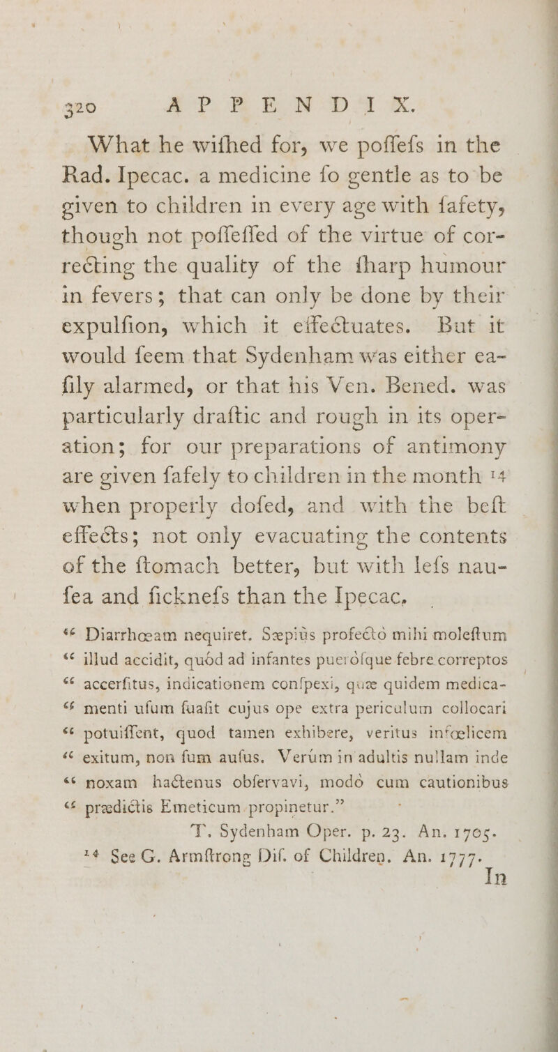 What he withed for, we poffefs in the Rad. Ipecac. a medicine fo gentle as to be given to children in every age with fafety, though not poffefled of the virtue of cor- recting the quality of the fharp humour in fevers; that can only be done by their expulfion, which it eifectuates. But it would feem that Sydenham was either ea- fily alarmed, or that his Ven. Bened. was particularly draftic and rough in its oper- ation; for our preparations of antimony are given fafely to children in the month 14 when properly dofed, and with the beft effects; not only evacuating the contents of the ftomach better, but with lefs nau- fea and ficknefs than the Ipecac, “© Diarrhceam nequiret. Seepius profecto mihi moleftum “¢ illud accidit, quod ad infantes puerofque febre correptos “* accerfitus, indicationem con{pexi, quz quidem medica- “‘ menti ufum fuafit cujus ope extra periculum collocari “¢ potuiffent, quod tamen exhibere, veritus infoelicem ‘“C exitum, non fum aufus. Verum in adultis nullam inde <© noxam hactenus obfervavi, modo cum cautionibus <f predictis Emeticum-propinetur.” T. Sydenham Oper. p. 23. An. 1705. *# See G. Armftrong Dif. of Children. An. 1777. | | In