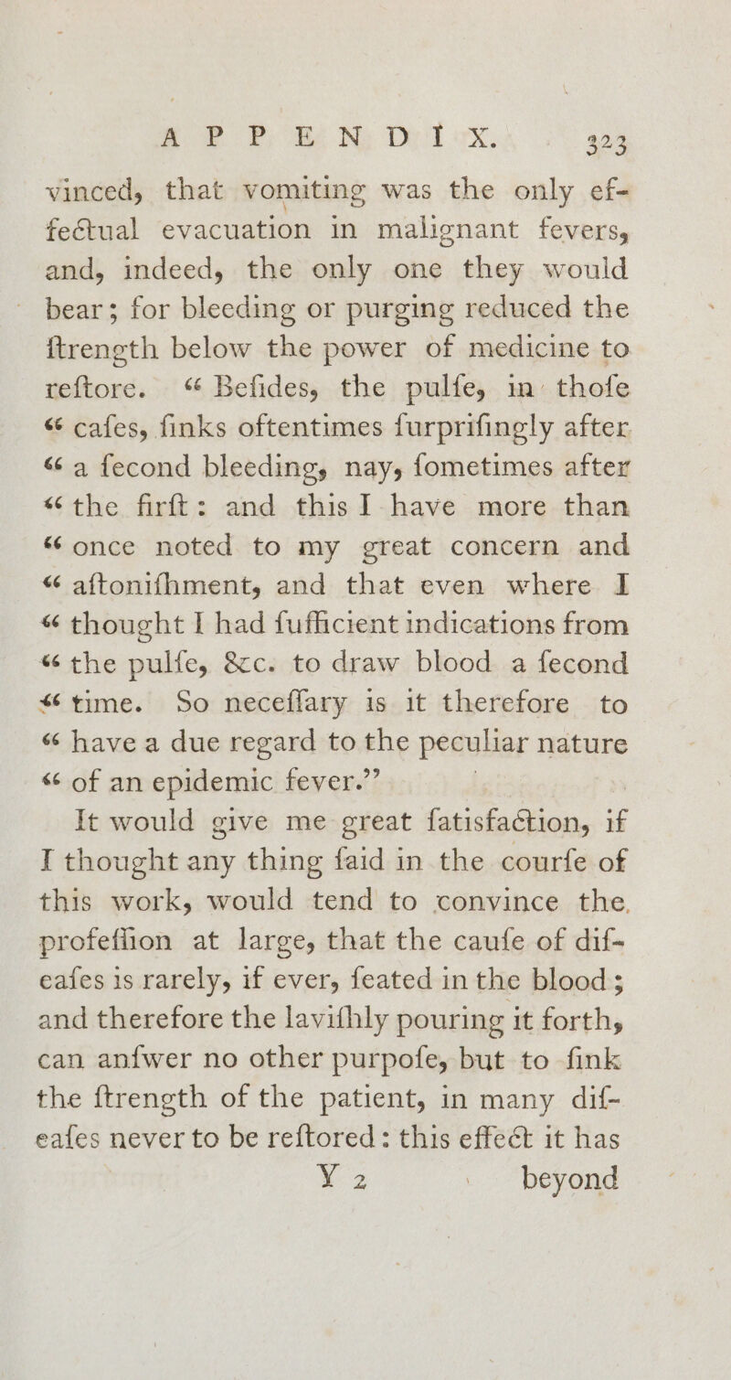 a. PP. oRé Ny Ded ox. 923 vinced, that vomiting was the only ef- fectual evacuation in malignant fevers, and, indeed, the only one they would bear; for bleeding or purging reduced the ftrength below the power of medicine to reftore. Befides, the pulfe, m thofe “ cafes, finks oftentimes furprifingly after “a fecond bleeding, nay, fometimes after “the firft: and thisI have more than “once noted to my great concern and “ aftonifhment, and that even where I “ thought I had fufficient indications from “the pulley &amp;c. to draw blood a fecond ‘time. So neceffary is it therefore to “ have a due regard to the peculiar nature “of an epidemic fever.” , It would give me great fatisfaction, if I thought any thing faid in the courfe of this work, would tend to convince the. profeffion at large, that the caufe of dif- eafes is rarely, if ever, feated in the blood; and therefore the lavithly pouring it forth, can an{fwer no other purpofe, but to fink the ftrength of the patient, in many dif- eafes never to be reftored: this effect it has Xz . beyond