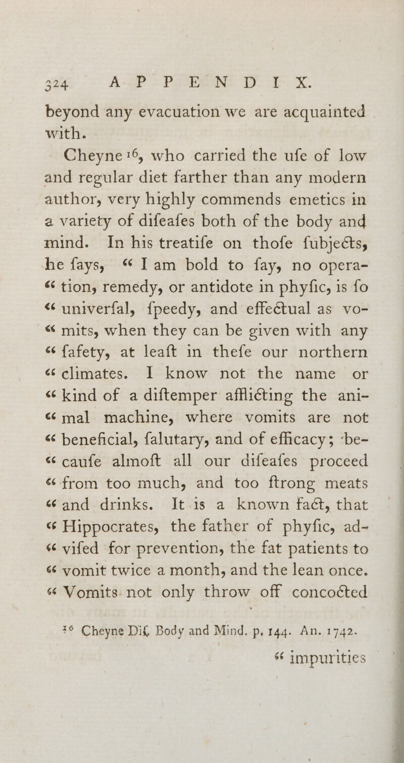 beyond any evacuation we are acquainted with. Cheyne '6, who carried the ufe of low and regular diet farther than any modern author, very highly commends emetics in a variety of difeafes both of the body and mind. In his treatife on thofe fubjects, ‘he fays, “ Iam bold to fay, no opera- «‘ tion, remedy, or antidote in phyfic, is fo “univerfal, {peedy, and effectual as vo- “mits, when they can be given with any “ fafety, at leaft in thefe our northern &lt; climates. I know not the name or “kind of a diftemper afflicting the ani- «mal machine, where vomits are not « beneficial, falutary, and of efficacy; ‘be- “ caufe almoft all our difeafes proceed «from too much, and too ftrong meats ¢ and drinks. It.1s a known faét, that &lt;¢ Hippocrates, the father of phyfic, ad- “ vifed for prevention, the fat patients to “ yomit twice a month, and the lean once. ¢¢ Vomits- not only throw off concoéted 76 Cheyne Dif, Body and Mind. p, 144. An. 1742. on ee
