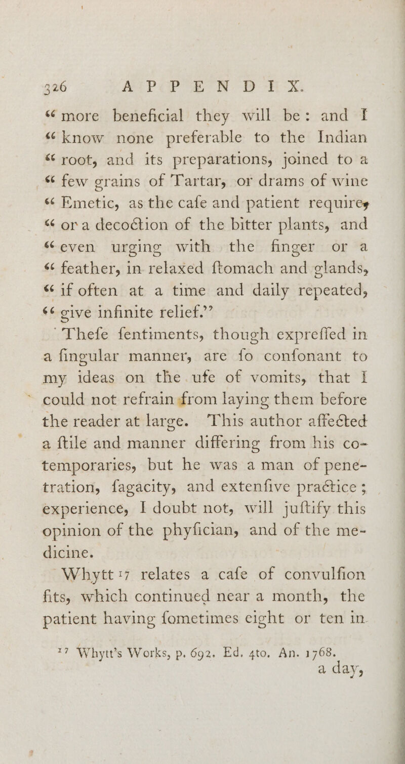 “more beneficial they will be: and f “know none preferable to the Indian “root, and its preparations, joined to a “ few grains of Tartar, or drams of wine « Emetic, asthe cafe and patient requires “ ora decoction of the bitter plants, and “even urging with the finger or a &lt;¢ feather, in relaxed ftomach and glands, “if often at a time and daily repeated, ¢¢ give infinite relief.” 'Thefe fentiments, though expreffed in a fingular manner, are fo confonant to my ideas on the.ufe of vomits, that I could not refrain from laying them before the reader at large. This author affected a ftile and manner differing from his co- temporaries, but he was a man of pene- tration, fagacity, and extenfive practice ; experience, I doubt not, will juftify this opinion of the phyfician, and of the me- dicine. Whytt:7 relates a cafe of convulfion fits, which continued near a month, the patient having fometimes cight or ten in sf Whytt’s Works, p, 692. Ed. 4to. An. on, a aVs5
