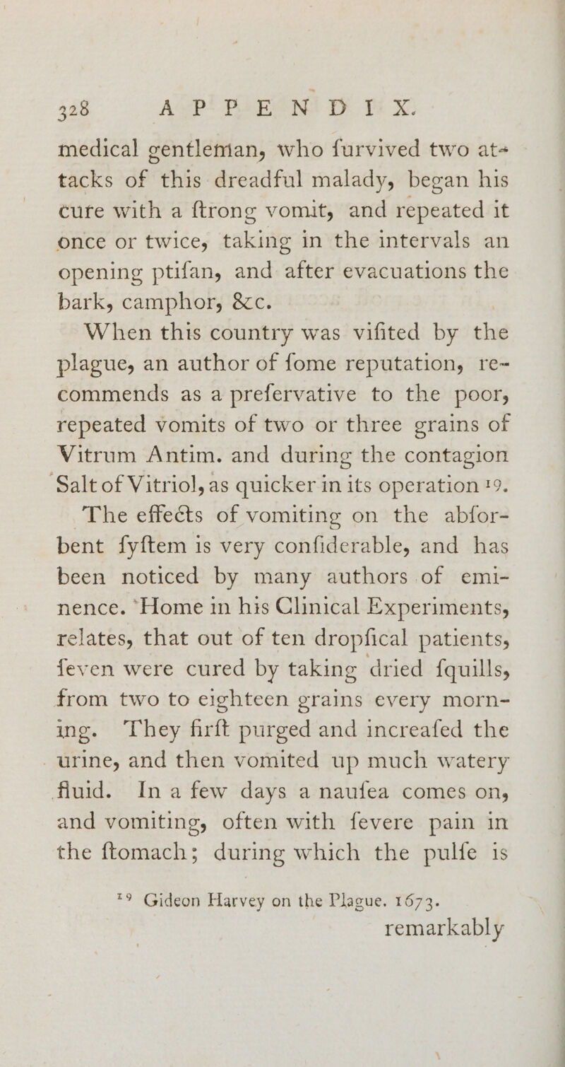 medical gentleman, who furvived two at- tacks of this dreadful malady, began his cure with a {trong vomit, and repeated it once or twice, taking in the intervals an opening ptifan, and after evacuations the bark, camphor, &amp;c. When this country was vifited by the plague, an author of fome reputation, re- commends as a prefervative to the poor, repeated vomits of two or three grains of Vitrum Antim. and during the contagion ‘Salt of Vitriol, as quicker in its operation 19. ~The effects of vomiting on the abfor- bent fyftem is very confiderable, and has been noticed by many authors of emi- nence. ‘Home in his Clinical Experiments, relates, that out of ten dropfical patients, feven were cured by taking dried {quills, from two to eighteen grains every morn- ing. They firft purged and increafed the urine, and then vomited up much watery fluid. Ina few days a naufea comes on, and vomiting, often with fevere pain in the ftomach; during which the pulfe is *9 Gideon Harvey on the Plague. 1673. remarkably