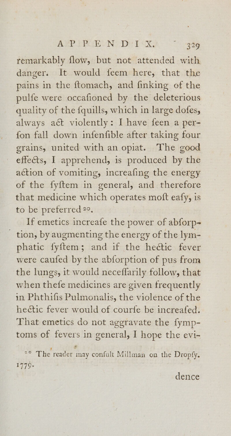 AMPIPUEON DHT UX a | *> ody remarkably flow, but not attended with danger. It would feem here, that the pains in the ftomach, and finking of the pulfe were occafioned by the deleterious quality of the fquills, which in large dofes, always act violently: I have feen a per- fon fall down infenfible after taking four grains, united with an opiat. The good effects, I apprehend, is produced by the action of vomiting, increafing the energy of the fyftem in general, and therefore that medicine which operates moft eafy, 1s to be preferred2e. If emetics increafe the power of abforp- ' tion, by augmenting the energy of the lym- phatic fyftem; and if the hectic fever were caufed by the abforption of pus from the lungs, it would neceffarily follow, that when thefe medicines are given frequently in Phthifis Pulmonalis, the violence of the heétic fever would of courfe be increafed. That emetics do not aggravate the fymp- toms of fevers in general, I hope the evi- : ¢ °° The reader may confult Millman on the Dropfy. 1779 dence