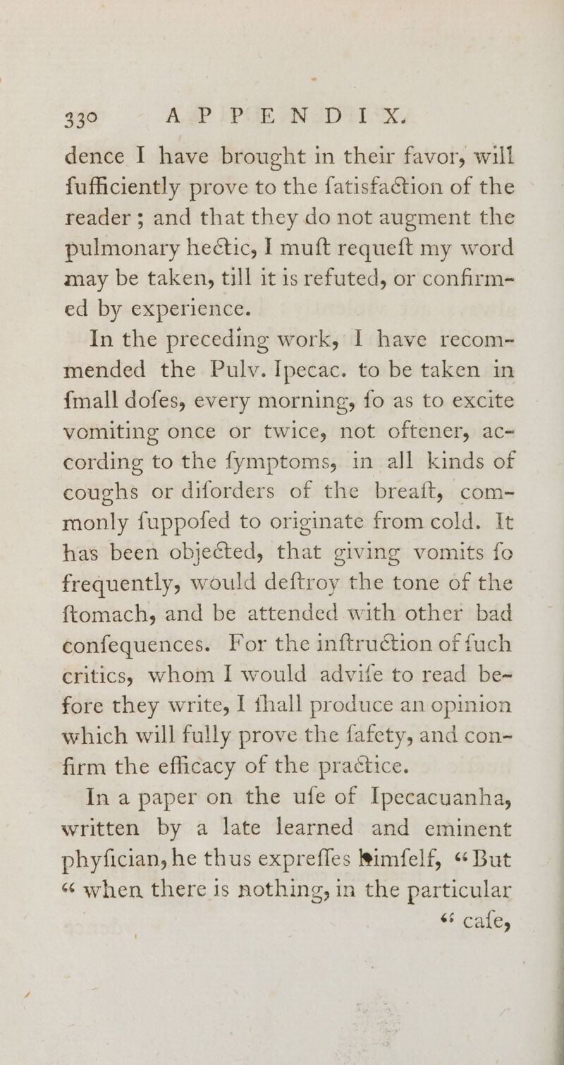 dence I have brought in their favor, will fufficiently prove to the fatisfaction of the reader ; and that they do not augment the pulmonary hectic, I muft requeft my word may be taken, till it is refuted, or confirm- ed by experience. In the preceding work, have recom- mended the Pulv. Ipecac. to be taken in {mall dofes, every morning, fo as to excite vomiting once or twice, not oftener, ac- cording to the fymptoms, in all kinds of coughs or diforders of the breatt, com-~ monly fuppofed to originate from cold. It has been objected, that giving vomits fo frequently, would deftroy the tone of the {tomach, and be attended with other bad confequences. For the inftruction of fuch critics, whom I would advife to read be- fore they write, I thall produce an opinion which will fully prove the fafety, and con- firm the efficacy of the practice. In a paper on the ufe of Ipecacuanha, written by a late learned and eminent phyfician, he thus exprefles limfelf, “But “¢ when there is nothing, in the particular “* cafe,