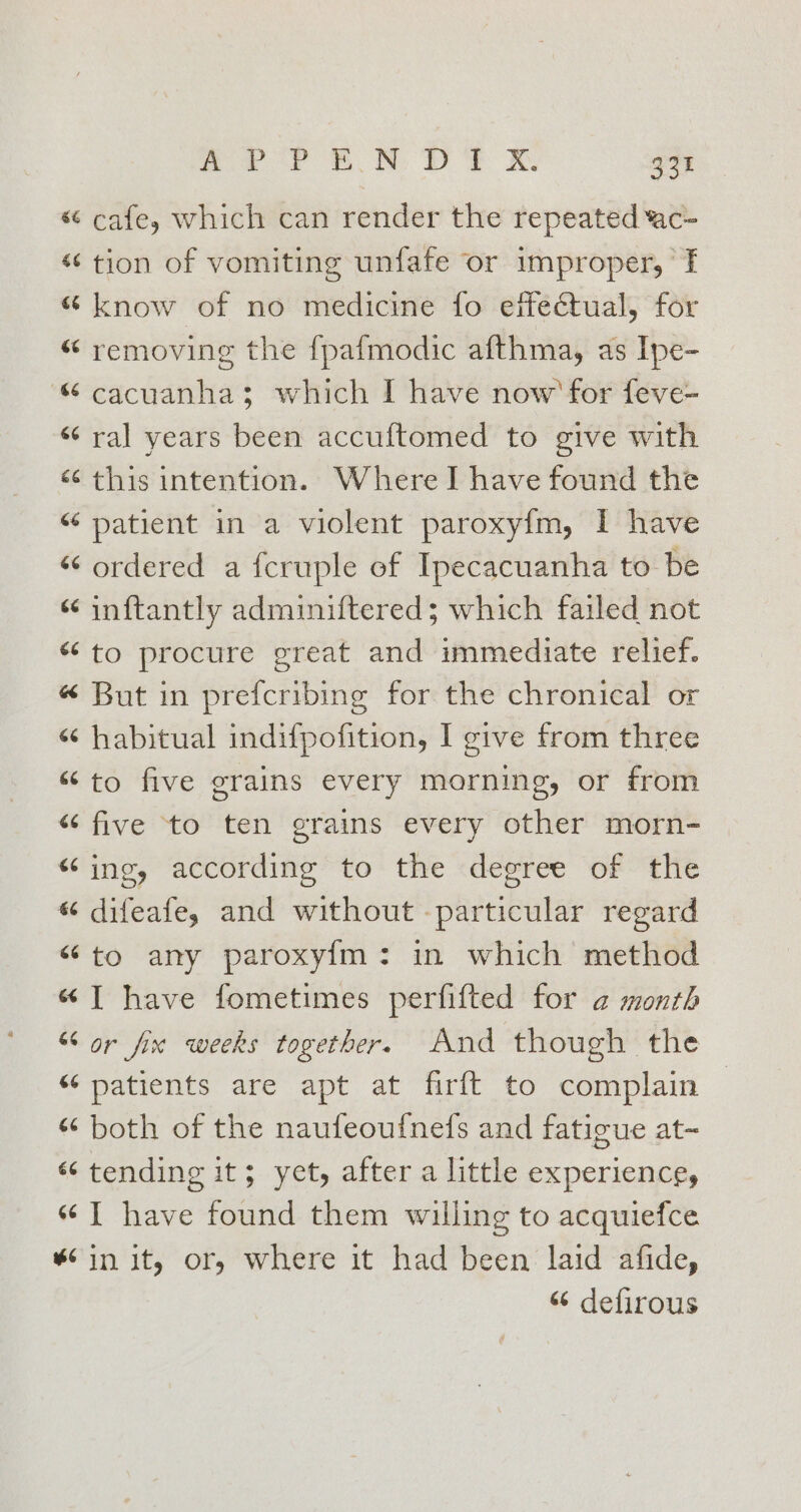 « cafe, which can render the repeated ‘ac- “tion of vomiting unfafe or improper, ‘TI “know of no medicine fo effectual, for “ removing the {pafmodic afthma, as Ipe- &amp; cacuanhas; which I have now’ for feve- “ ral years been accuftomed to give with «this intention. Where I have found the “ patient in a violent paroxyfm, I have “‘ ordered a fcruple of Ipecacuanha to be ‘¢ inftantly adminiftered; which failed not “to procure great and immediate relief. « But in prefcribing for the chronical or “ habitual indifpofition, I give from three “to five grains every morning, or from “five to ten grains every other morn- “ing, according to the degree of the «“ difeafe, and without -particular regard “to any paroxy{m: in which method «I have fometimes perfifted for a month “or fix weeks together. And though the “ patients are apt at firft to complain «both of the naufeoufnefs and fatigue at~ “‘ tending it; yet, after a little experience, “I have found them willing to acquiefce “6 in it, or, where it had been laid afide, “‘ defirous