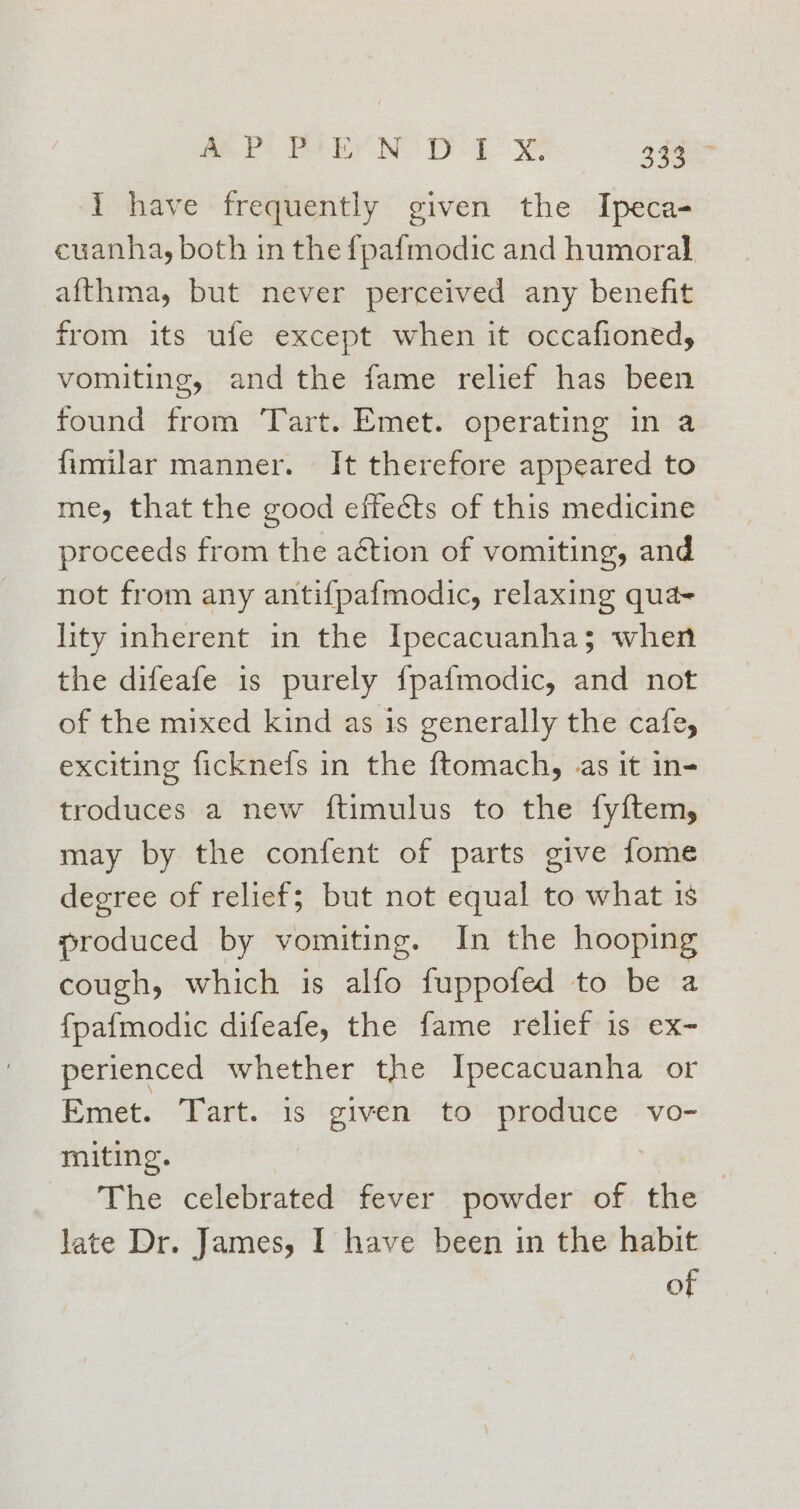 BP By NES PD Eo 2445 I have frequently given the Ipeca- cuanha, both in the {pafmodic and humoral afthma, but never perceived any benefit from its ufe except when it occafioned, vomiting, and the fame relief has been found from Tart. Emet. operating in a fimilar manner. It therefore appeared to me, that the good effeéts of this medicine proceeds from the aétion of vomiting, and not from any antifpafmodic, relaxing qua- lity inherent in the Ipecacuanha; when the difeafe is purely {pafmodic, and not of the mixed kind as 1s generally the cafe, exciting ficknefs in the ftomach, as it in- troduces a new ftimulus to the fyftem, may by the confent of parts give fome degree of relief; but not equal to what 18 produced by vomiting. In the hooping cough, which is alfo fuppofed to be a fpafmodic difeafe, the fame relief 1s ex- perienced whether the Ipecacuanha or Emet.. Tart. “is Be bites to vecaeaal vo- miting. The celebrated fever powder of the | late Dr. James, I have been in the habit of