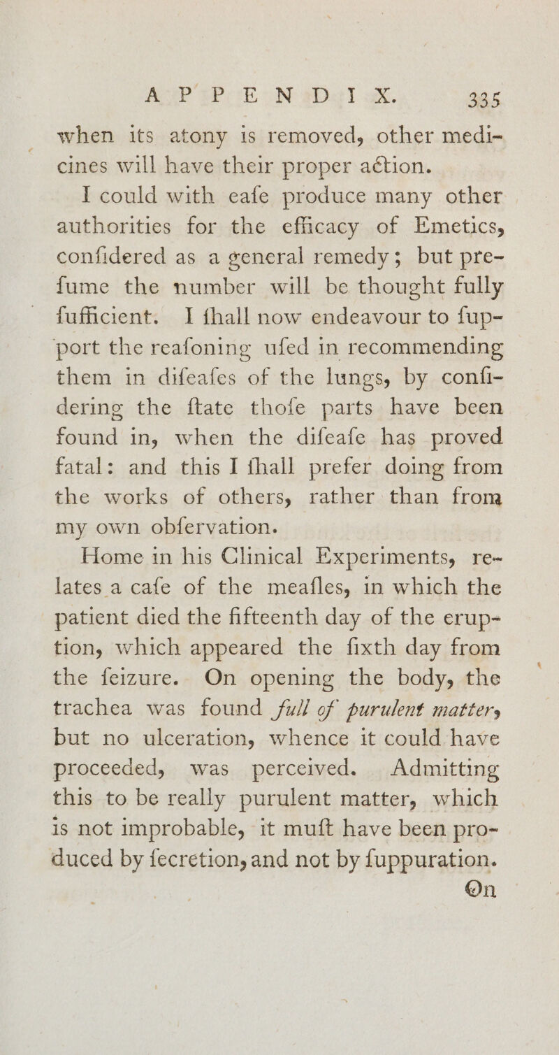 when its atony is removed, other medi- cines will have their proper action. I could with eafe produce many other authorities for the efficacy of Emetics, confidered as a general remedy; but pre- fume the number will be thought fully fufiicient. I {hall now endeavour to fup- port the reafoning ufed in recommending them in difeafes of the lungs, by confi- dering the ftate thofe parts have been found in, when the difeafe has proved fatal: and this I thall prefer doing from the works of others, rather than from my own obfervation. Home in his Clinical Experiments, re-~ lates a cafe of the meafles, in which the patient died the fifteenth day of the erup- tion, which appeared the fixth day from the feizure. On opening the body, the trachea was found full of purulent matter, but no ulceration, whence it could have proceeded, was perceived. Admitting this to be really purulent matter, which is not improbable, it muft have been pro- duced by fecretion, and not by fuppuration. On