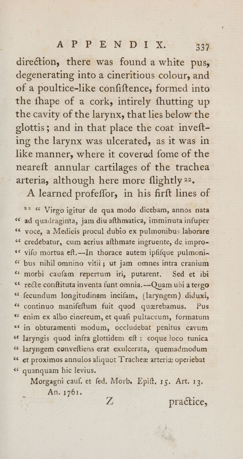 ARI BON BL x 334 direction, there was found a white pus, degenerating into a cineritious colour, and of a poultice-like confiftence, formed into the ihape of a cork, intirely fhutting up the cavity of the larynx, that lies below the glottis; and in that place the coat inveft- ing the larynx was ulcerated, as it was in like manner, where it covered fome of the neareft annular cartilages of the trachea arteria, although here more {lightly 22. A learned profeffor, in his firft lines of 72 « Virgo igitur de qua modo dicebam, annos nata ad quadraginta, jam diu afthmatica, imminuta infuper voce, a Medicis procul dubio ex pulmonibus laborare credebatur, cum acrius afthmate ingruente, de impro- vifo mortua eft.—-In thorace autem ipfifque pulmoni. “* bus nihil omnino vitii; ut jam omnes intra cranium <‘ morbi caufam repertum iri, putarent. Sed et ibi ‘¢ recte conftituta inventa funt omnia.~-Quam ubi a tergo ** fecundum longitudinem incifam, (laryngem) diduxi, continuo manifeftum fuit quod querebamus. Pus enim ex albo cinereum, et quafi pultaceum, formatum in obturamenti modum, occludebat penitus cayum laryngis quod infra glottidem eft : eoque loco tunica laryngem conveftiens erat exulcerata, quemadmodum << et proximos annulos aliquot Trachez arteria operiebat € nr € a nn € wn &amp; ow Lay € n € Lay &amp; nw oy 4 ¢ hal « guanquam hic levius. Morgagni cauf, et fed. Morb. Epift, 15. Art. 13. An. 1761. Z practice,