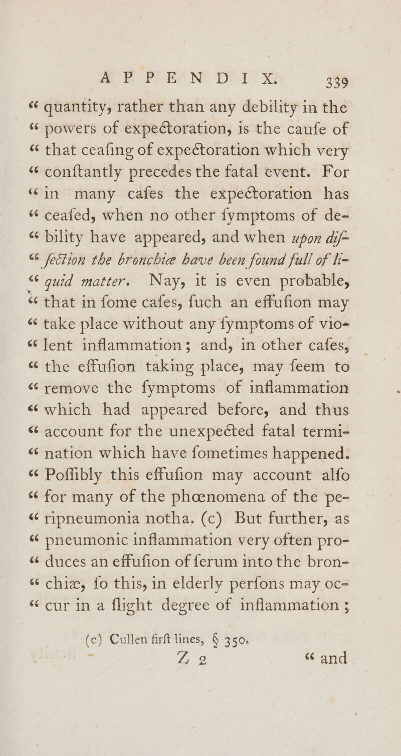 ‘¢ quantity, rather than any debility in the “ powers of expectoration, is the caufe of “ that ceafing of expectoration which very “ conftantly precedes the fatal event. For “in many cafes the expectoration has “ ceafed, when no other fymptoms of de- “ bility have appeared, and when upon dij- 66 fection the bronchie have been found full of h- “ guid matter. Nay, it is even probable, &lt;“ that in fome cafes, fuch an effufion may “ take place without any fymptoms of vio- “lent inflammation; and, in other cafes, “ the effufion taking place, may feem to “ remove the fymptoms of inflammation «}which had appeared before, and thus &lt; account for the unexpeéted fatal termi- «¢ nation which have fometimes happened. “¢ Poffibly this effufion may account alfo “for many of the phoenomena of the pe- &lt;&lt; ripneumonia notha. (c) But further, as «¢ pneumonic inflammation very often pro- “¢ duces an effufion of ferum into the bron- “¢ chiz, fo this, in elderly perfons may oc- “cur in a flight degree of inflammation ; (c) Cullen firft lines, § 350. ‘1 Z 2 “ and