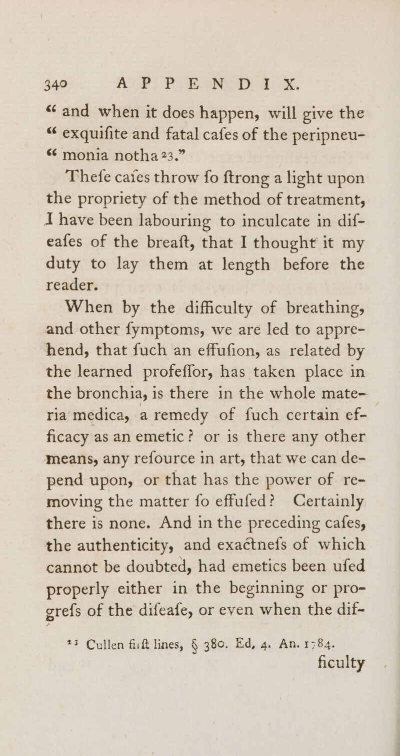 ‘and when it does happen, will give the “ exquifite and fatal cafes of the peripneu- “ monia notha 23.” Thete cates throw fo ftrong a light upon the propriety of the method of treatment, I have been labouring to inculcate in dif- eafes of the breaft, that I thought it my duty to lay them at length before the readers + When by the difficulty of breathing, nd other fymptoms, we are led to appre- hend, that fuch an effufion, as related by the learned profeffor, has taken place in the bronchia, i is there in the whole mate- — ria medica, a remedy of fuch certain ef-_ ficacy as an emetic? or is there any other means, any refource in art, that we can de- pend upon, or that has the power of re- moving the matter fo effufed? Certainly there is none. And in the preceding cafes, the authenticity, and exactnefs of which cannot be doubted, had emetics been ufed properly either in the beginning or pro- grefs of the difeafe, or even when the dif- *3 Cullen fiift lines, § 380. Ed, 4. An. 1784. ficulty