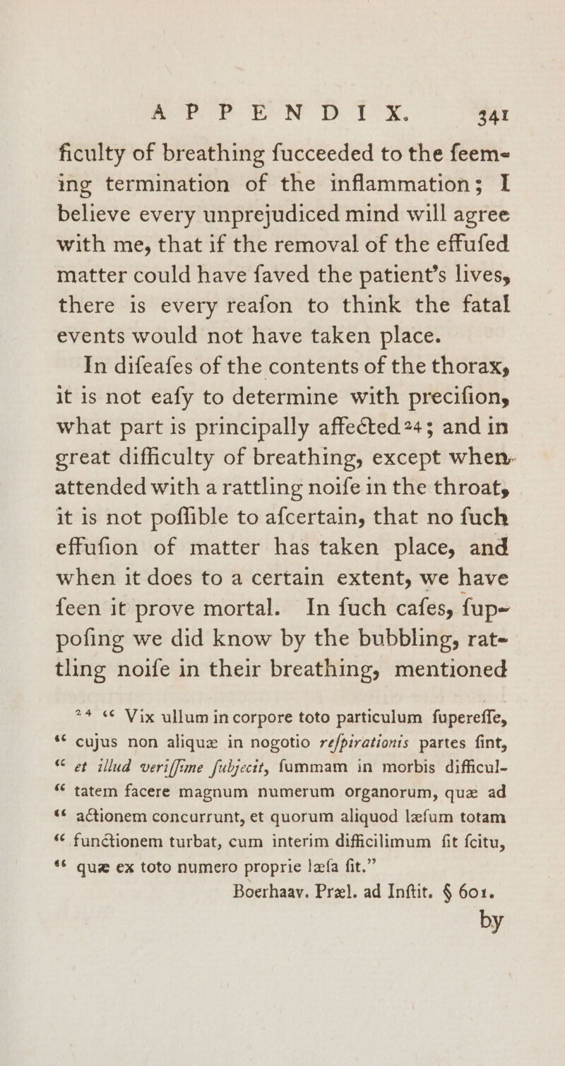 ficulty of breathing fucceeded to the feem- ing termination of the inflammation; I believe every unprejudiced mind will agree with me, that if the removal of the effufed matter could have faved the patient’s lives, there is every reafon to think the fatal events would not have taken place. In difeafes of the contents of the thorax, it is not eafy to determine with precifion, what part is principally affected 245 and in great difficulty of breathing, except when. attended with a rattling noife in the throat, it is not poflible to afcertain, that no fuch effufion of matter has taken place, and when it does to a certain extent, we have feen it prove mortal. In fuch cafes, fup- pofing we did know by the bubbling, rat- tling noife in their breathing, mentioned *4 ¢¢ Vix ullum incorpore toto particulum fupereffe, * cujus non aliquz in nogotio re/pirationis partes fint, “et illud veriffime fubjectt, f{ammam in morbis difficul- ““ tatem facere magnum numerum organorum, que ad “¢ actionem concurrunt, et quorum aliquod lafum totam “¢ functionem turbat, cum interim difficilimum fit fcitu, *S que ex toto numero proprie lefa fit.” Boerhaav. Przl. ad Inftit. § 601. by