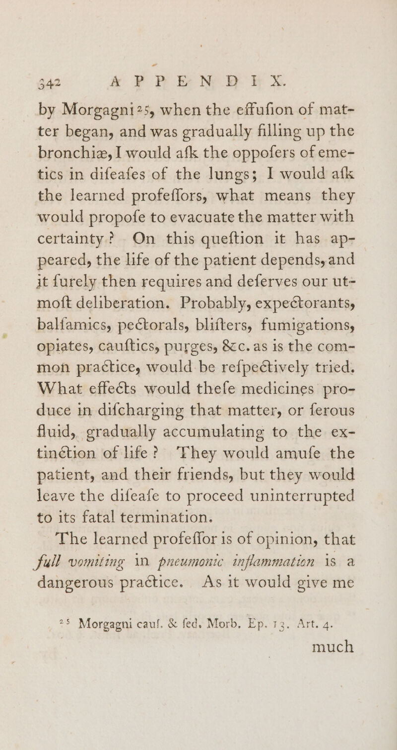 by Morgagni25, when the effufion of mat- ter began, and was gradually filling up the bronchiz, I would afk the oppofers of eme- tics in difeafes of the lungs; I would afk the learned profeffors, what means they would propofe to evacuate the matter with certainty? On this queftion it has ap- peared, the life of the patient depends, and it furely then requires and deferves our ut- moft deliberation. Probably, expectorantsy, balfamics, pectorals, blifters, fumigations, opiates, cauftics, purges, &amp;c. as is the com- mon practice, would be refpectively tried. What effects would thefe medicines pro- duce in difcharging that matter, or ferous fluid, gradually accumulating to the ex- tinction of life? ‘They would amufe the patient, and their friends, but they would leave the difeafe to proceed uninterrupted to its fatal termination. The learned profeffor is of opinion, that full vomiting i pneumonic inflammation is a dangerous practice. As it would give me 25 Morgagni caul. &amp; fed. Morb, Ep. 13. Art. 4. | much