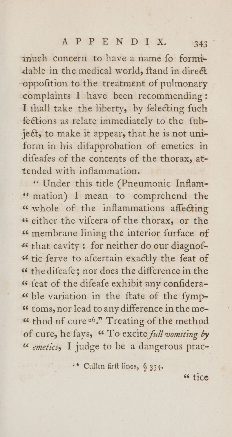ay SP Eo De Ts aK, 943° ‘much concern to have a name fo formi+ dable in the medical world, ftand in direct oppofition to the treatment of pulmonary complaints I have been recommending : I thall take the liberty, by felecting fuch fections as relate immediately to the fub- ject, to make it appear, that he is not uni- form in his difapprobation of emetics in difeafes of the contents of the thorax, at- tended with inflammation. © Under this title (Pneumonic Inflam- ‘* mation) I mean to comprehend the “whole of the inflammations affecting «“¢ either the vifcera of the thorax, or the «¢ membrane lining the interior furface of « that cavity: for neither do our diagnof- * tic ferve to afcertain exactly the feat of “ thedifeafe; nor does the difference in the “ feat of the difeafe exhibit any confidera- s¢ ble variation in the ftate of the fymp- «¢ toms, nor lead to any difference in the me- * thod of cure2°.” Treating of the method of cure, he fays, “ To excite full vomiting by ‘6 emeticss 1 judge to be a dangerous prac- *¢ Cullen firft lines, § 334. : “6 tice