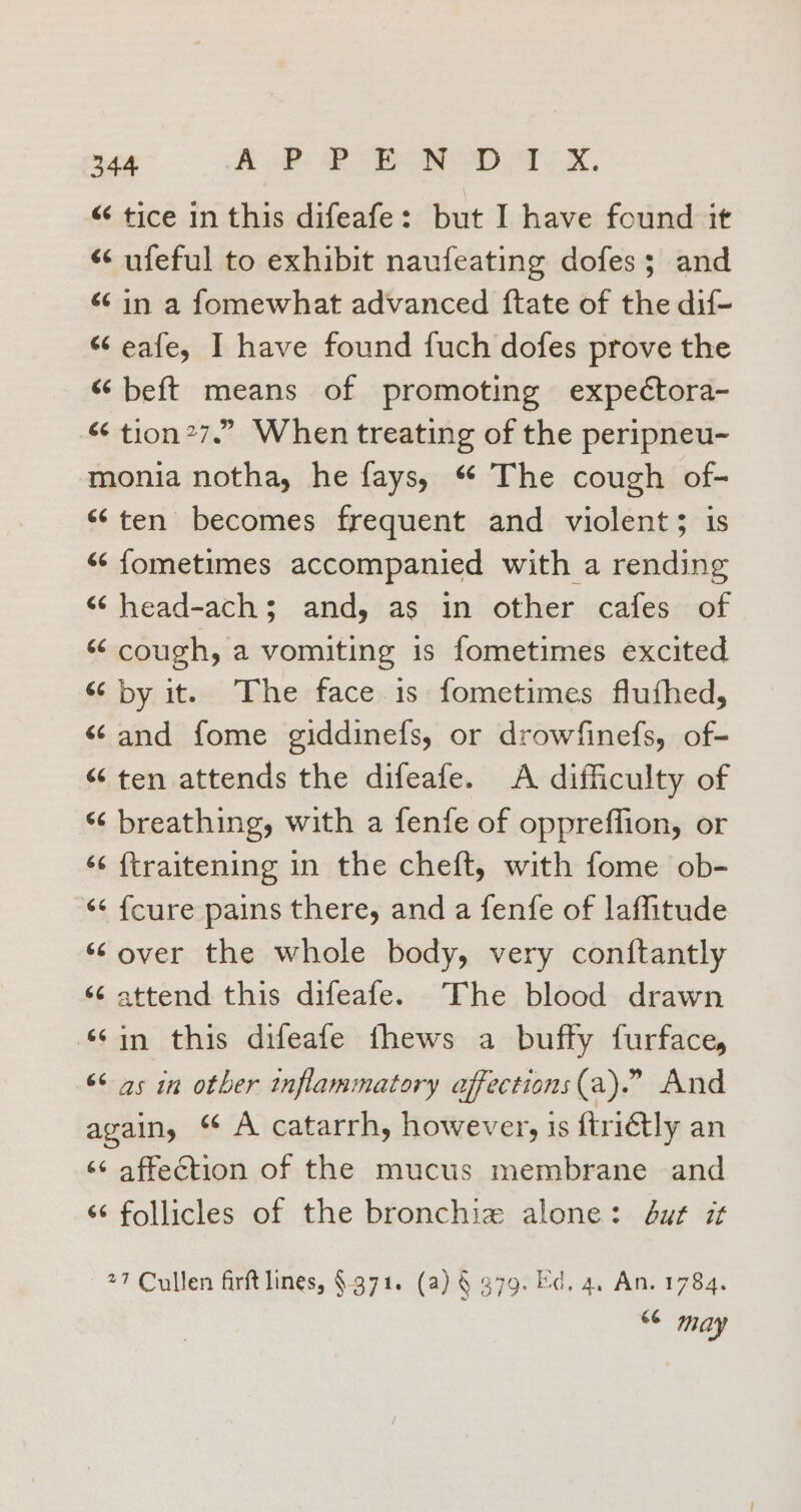 “ tice in this difeafe: but I have found it “ ufeful to exhibit naufeating dofes; and «in a fomewhat advanced ftate of the dif- “ eafe, I have found fuch dofes prove the “ beft means of promoting expectora- “ tion27.” When treating of the peripneu- monia notha, he fays, * The cough of- “ten becomes frequent and violent; is «&lt; fometimes accompanied with a rending “¢head-achs$ and, as in other cafes of se cough, a vomiting is fometimes excited “by it. The face is fometimes fluthed, “and fome giddinefs, or drowfinefs, of- “ten attends the difeafe. A difficulty of “ breathing, with a fenfe of oppreflion, or ‘¢ {traitening in the cheft, with fome ob- ‘¢ {cure pains there, and a fenfe of laffitude ‘over the whole body, very conftantly ‘¢ attend this difeafe. The blood drawn ‘¢in this difeafe fhews a buffy furface, “&lt; as in other inflammatory affections (a).” And again, ‘ A catarrh, however, is ftriGtly an ‘¢ affection of the mucus membrane and ‘¢ follicles of the bronchie alone: dut it 27 Cullen firft lines, §-371. (a) § 379. Ed, 4, An. 1784. 8 may
