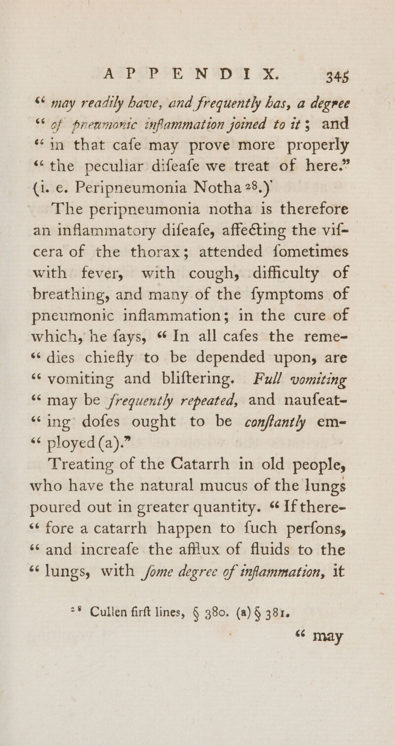 APPENDIX. 348 “ may readily have, and frequently has, a degree “* of prenmonic inflammation joined to it; and ‘‘in that cafe may prove more properly “the peculiar difeafe we treat of here.” (1. e. Peripneumonia Notha 28.) The peripneumonia notha is therefore an inflammatory difeafe, affecting the vif-_ cera of the thorax; attended fometimes with fever, with cough, difficulty of breathing, and many of the fymptoms of pneumonic inflammation; in the cure of which, he fays, “In all cafes the reme- “dies chiefly to be depended upony are ‘‘ vomiting and bliftering. Full vomiting “may be frequently repeated, and naufeat- ‘Sing dofes ought to be conffantl) em- &lt;¢ ployed (a).” Treating of the Catarrh in old people; who have the natural mucus of the lungs poured out in greater quantity. ‘¢ If there- ‘¢ fore a catarrh happen to fuch perfons, ‘and increafe the afflux of fluids to the ‘lungs, with /ome degree of inflammation, it ** Cullen firft lines, § 380. (a) § 381. may