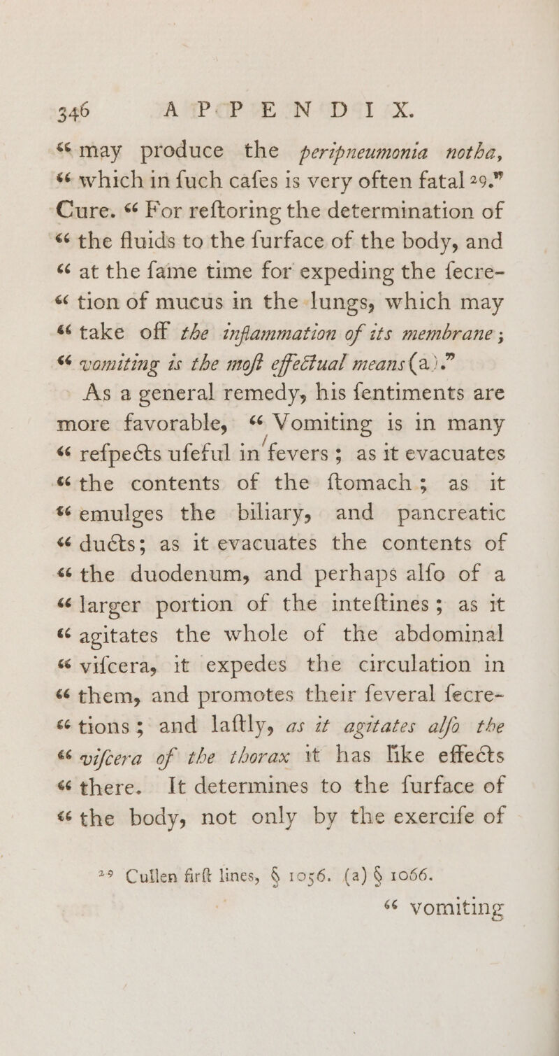 “may produce the peripneumonia notha, *¢ which in fuch cafes is very often fatal 29.” ‘Cure. “ For reftoring the determmation of “ the fluids to the furface of the body, and “‘ at the fame time for expeding the fecre- « tion of mucus in the lungs, which may «take off the inflammation of its membrane ; “ vomiting is the moft effectual means(a).” As a general remedy, his fentiments are more favorable, , Vomiting is In many “ refpects ufeful in ‘fevers 3 as it evacuates “the contents of the ftomach; as it ¢emulges the biliary, and pancreatic “ ducts; as it evacuates the contents of «the duodenum, and perhaps alfo of a “larger portion of the inteftines; as it “ agitates the whole of the abdominal “ vifcera, it expedes the circulation in «them, and promotes their feveral fecre-~ “tions; and laftly, as it agitates alfa the “ aifcera of the thorax wt has like effects “there. It determines to the furface of «the body, not only by the exercife of 79 Cullen firft lines, § 1056. (a) § 1066. | “ vomiting