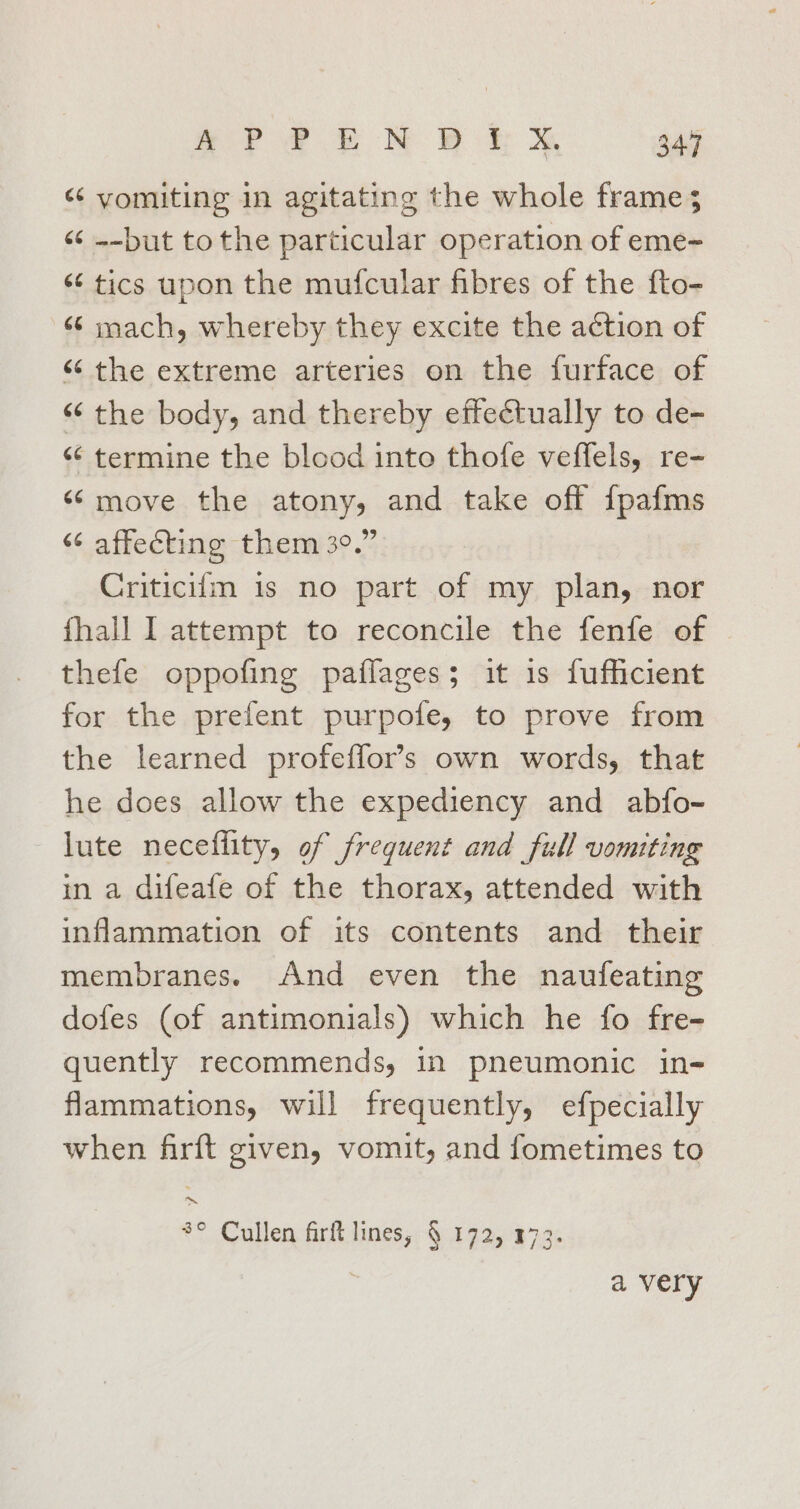 Sr Ff NY Br &amp; 34.47 “ vomiting in agitating the whole frame; «6 --but tothe particular operation of eme- “6 tics upon the mufcular fibres of the fto- «6 mach, whereby they excite the action of ‘‘ the extreme arteries on the furface of “‘ the body, and thereby effectually to de- &lt;¢ termine the blood into thofe veffels, re- ‘¢move the atony, and take off {pafms “ affecting them 3°.” Criticifm 1s no part of my plan, nor fhall I attempt to reconcile the fenfe of thefe oppofing paiffages; it 1s fufficient for the prefent purpofe, to prove from the learned profeffor’s own words, that he does allow the expediency and abfo- lute neceflity, of frequent and full vomiting in a difeafe of the thorax, attended with inflammation of its contents and their membranes. And even the naufeating dofes (of antimonials) which he fo fre- quently recommends, in pneumonic in- flammations, will frequently, efpecially when firft given, vomit, and fometimes to ~ 3° Cullen firft lines, § 172, 173. a very