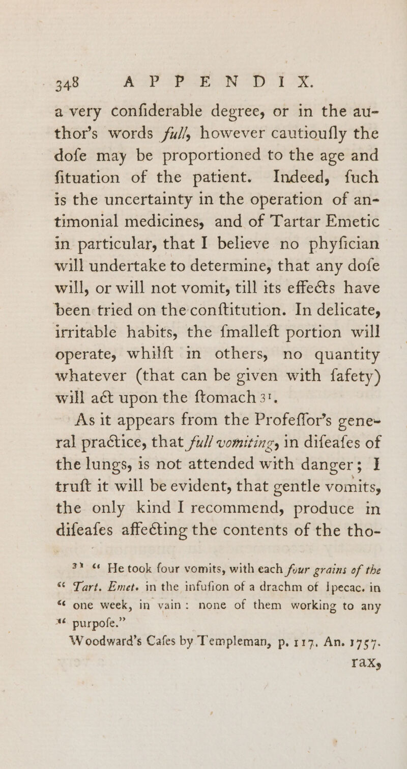 avery confiderable degree, or in the au- thor’s words fu//, however cautioufly the dofe may be proportioned to the age and fituation of the patient. Indeed, fuch is the uncertainty in the operation of an- timonial medicines, and of Tartar Emetic — in particular, that I believe no phyfician will undertake to determine, that any dofe will, or will not vomit, till its effects have ‘been tried on the conftitution. In delicate, irritable habits, the {malleft portion will operate, whilft i others, no quantity whatever (that can be given with fafety) will aét upon the ftomach 3. As it appears from the Profeffor’s gene ral practice, that ful/ vomiting, in difeafes of the lungs, is not attended with danger; J truft it will be evident, that gentle vomits, the only kind I recommend, produce in difeafes affecting the contents of the tho- 3* ¢ He took four vomits, with each four grains of the “ Tart. Emet. in the infufion of a drachm of Ipecac. in “ one week, in vain: none of them working to any “6 purpofe.” W oodward’s Cafes by Templeman, p, 117, An. 1757. Tak,