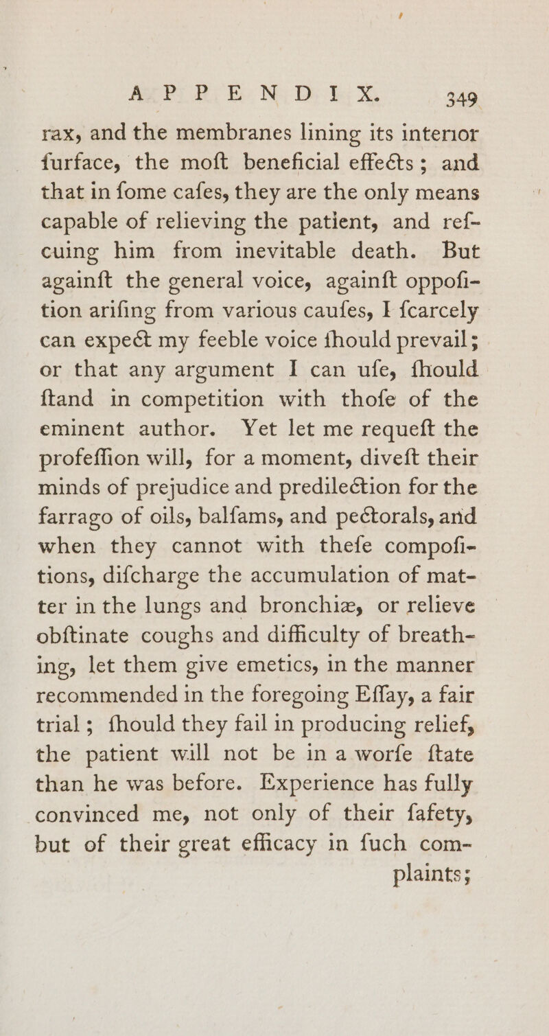 rax, and the membranes lining its interior furface, the moft beneficial effects; and that in fome cafes, they are the only means capable of relieving the patient, and ref- cuing him from inevitable death. But again{t the general voice, again{t oppofi- tion arifing from various caufes, I {carcely can expect my feeble voice thould prevail; or that any argument I can ufe, fhould {tand in competition with thofe of the eminent author. Yet let me requeft the profeffion will, for a moment, diveft their minds of prejudice and predile¢tion for the farrago of oils, balfams, and pectorals, and when they cannot with thefe compofi- tions, difcharge the accumulation of mat- ter in the lungs and bronchizy or relieve obftinate coughs and difficulty of breath- ing, let them give emetics, in the manner recommended in the foregoing Effay, a fair trial; fhould they fail in producing relief, the patient will not be in a worfe ftate than he was before. Ixperience has fully convinced me, not only of their fafety, but of their great efficacy in fuch com- plaints;