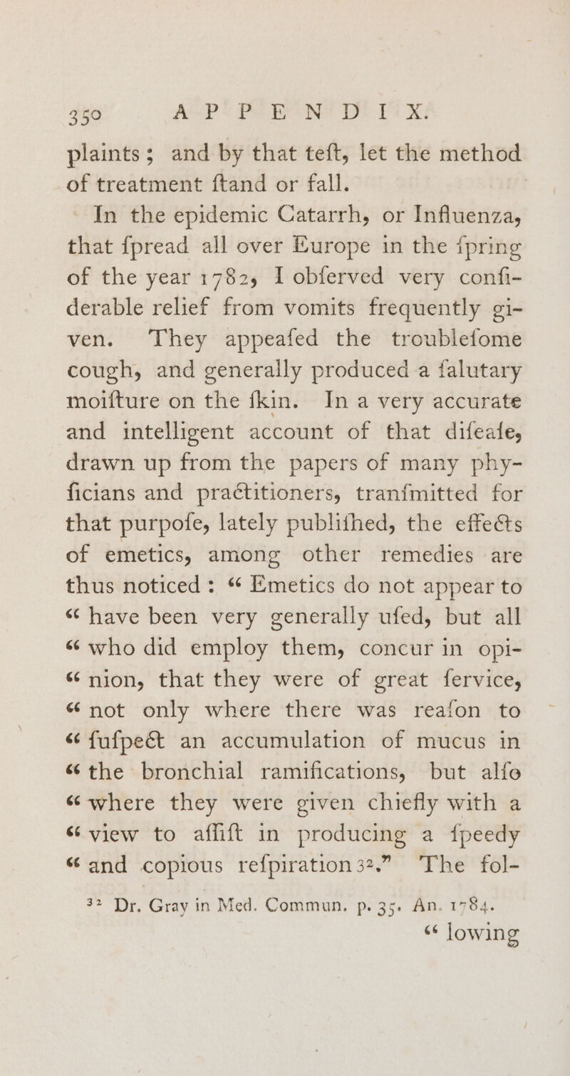 plaints; and by that teft, let the method of treatment ftand or fall. In the epidemic Catarrh, or Influenza, that fpread all over Europe in the {pring of the year 1782, I obferved very confi- derable relief from vomits frequently gi- ven. They appeafed the troublefome cough, and generally produced a falutary moifture on the fkin. In a very accurate and intelligent account of that difeafe, drawn up from the papers of many phy- ficians and practitioners, tranfmitted for that purpofe, lately publithed, the effects of emetics, among other remedies are thus noticed: “ Emetics do not appear to “have been very generally ufed, but all “who did employ them, concur in opi- “ nion, that they were of great fervice, “not only where there was reafon to “¢ fufpe&amp;t an accumulation of mucus in the bronchial ramifications, but alfo «where they were given chiefly with a “view to affift in producing a fpeedy “and copious refpiration 32.” The fol- 32 Dr. Gray in Med. Commun. p. 35. An. 1784. “« lowing