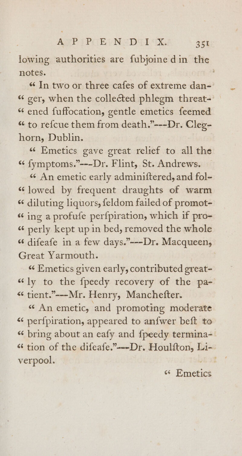 lowing authorities are fubjoine din the notes. air . « In two or three cafes of extreme dan- “ ger, when the collected phlegm threat- | ‘‘ ened fuffocation, gentle emetics feemed “ to re{cue them from death.”---Dr. Cleg- horn, Dublin. «“ Emetics gave great relief to all the “¢ fymptoms.”---Dr. Flint, St. Andrews. « An emetic early adminiftered, and fol- “lowed by frequent draughts of warm «¢ diluting liquors, feldom failed of promot- “ing a profufe perfpiration, which if pro- “¢ perly kept up in bed, removed the whole “ difeafe in a few days.”---Dr. Macqueen, Great Yarmouth. «&lt; Emetics given early, contributed great- “ly to the {fpeedy recovery of the pa- “ tient.”---Mr. Henry, Manchetter. “ An emetic, and promoting moderate “ perfpiration, appeared to an{wer beft to “ bring about an eafy and {peedy termina-_ “6 tion of the difeafe.”---Dr. Houlfton, Li- verpool. ae “ Emetics