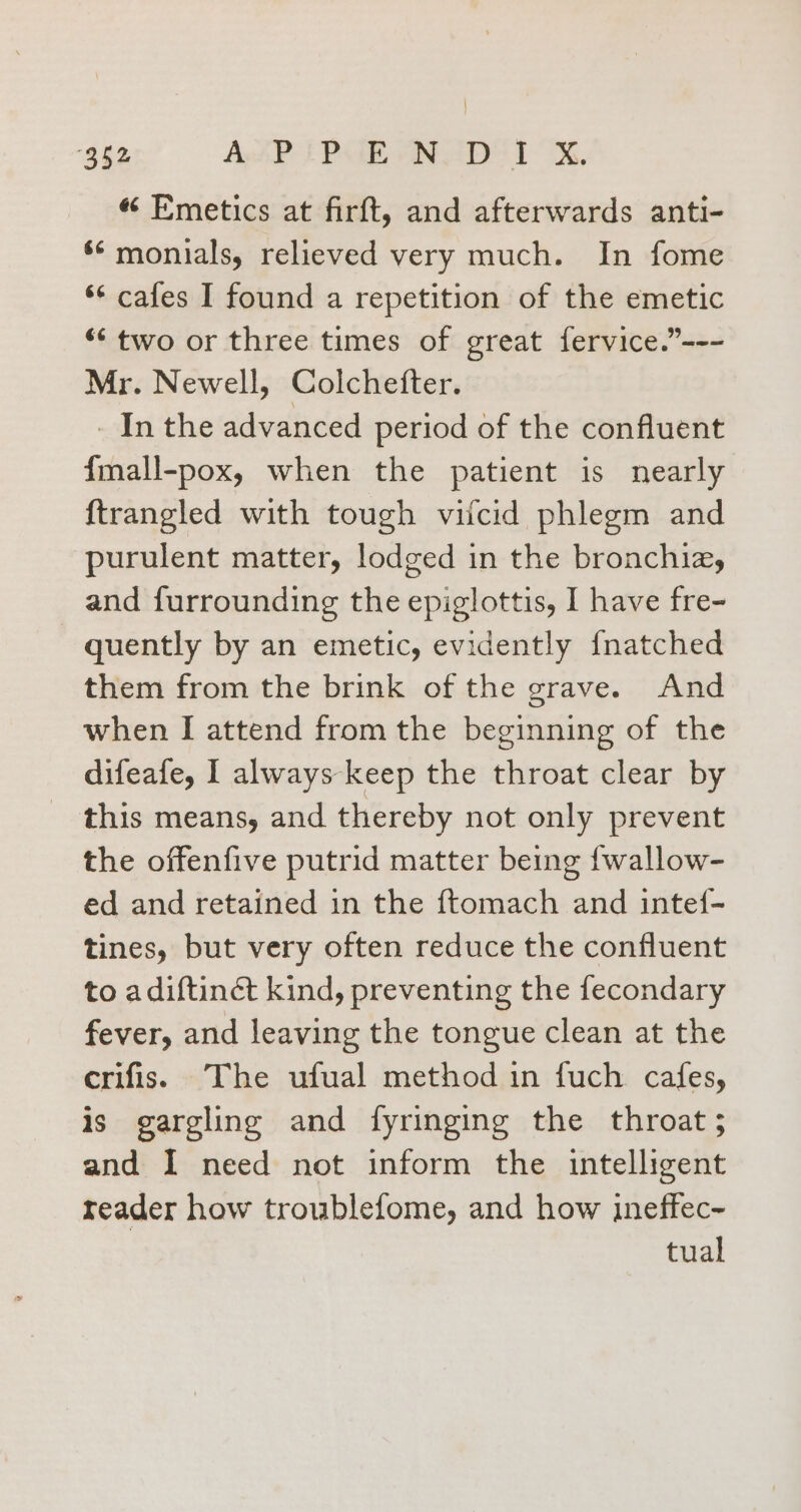 | 352 Apt? PEE PID 1X, « Emetics at firft, and afterwards anti- ** monials, relieved very much. In fome ‘* cafes I found a repetition of the emetic ** two or three times of great fervice.”--- Mr. Newell, Colchefter. _ In the advanced period of the confluent {mall-pox, when the patient is nearly {trangled with tough vitcid phlegm and purulent matter, lodged in the bronchia, and furrounding the epiglottis, I have fre- quently by an emetic, evidently fnatched them from the brink of the grave. And when I attend from the beginning of the difeafe, I always keep the throat clear by this means, and thereby not only prevent the offenfive putrid matter being fwallow- ed and retained in the ftomach and intef- tines, but very often reduce the confluent to adiftinét kind, preventing the fecondary fever, and leaving the tongue clean at the crifis. The ufual method in fuch cafes, is gargling and fyringing the throat; and I need not inform the intelligent reader how troublefome, and how ineffec- tual