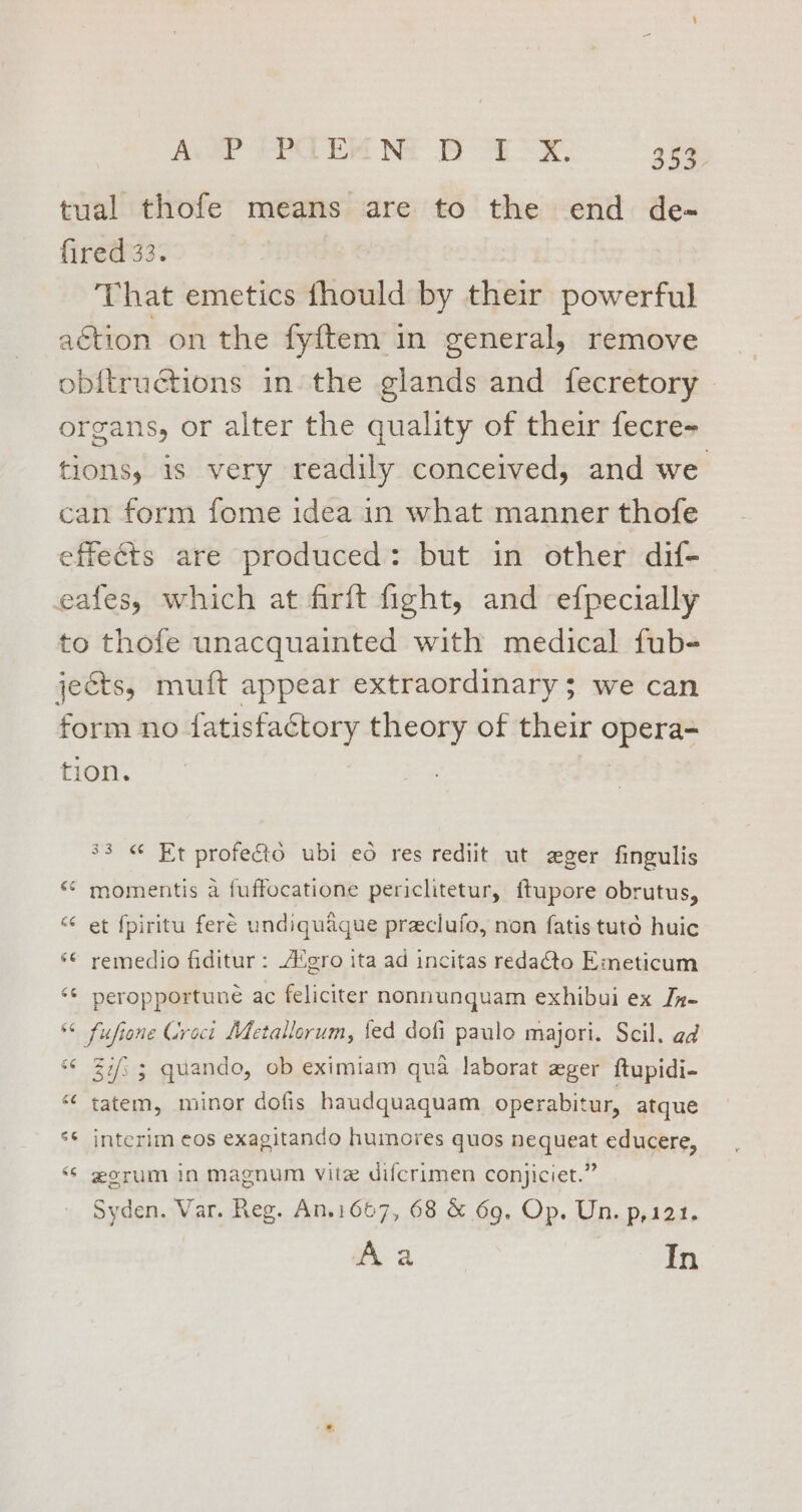 tual thofe means are to the end de- fired 33. That emetics fhould by their powerful aétion on the fyftem in general, remove ob{tructions in the glands and fecretory - organs, or alter the quality of their fecre- tions, is very readily conceived, and we can form fome idea in what manner thofe effects are produced: but in other dif- eafes, which at firft fight, and efpecially to thofe unacquainted with medical fub- jeéts, muft appear extraordinary; we can form no fatisfactory theory of their opera- tion. 33 « Et profecto ubi eo res rediit ut eger fingulis ** momentis a fuffocatione periclitetur, ftupore obrutus, “ et {piritu feré undiquaque praclufo, non fatis tuto huic ‘© remedio fiditur : A‘gro ita ad incitas redacto Emeticum ‘¢ peropportune ac feliciter nonnunquam exhibui ex Jn- *¢ fuftone Groct Metallerum, fed dofi paulo majori. Scil. ad *¢ Zi; ; quando, ob eximiam qua laborat eger ftupidi- “¢ tatem, minor dofis haudquaquam operabitur, atque 3 Sa] interim eos exagitando huimores quos nequeat educere, ‘* gorum in magnum vite difcrimen conjiciet.” Syden. Var. Reg. An.1667, 68 &amp; 69. Op. Un. p,121. Aa In