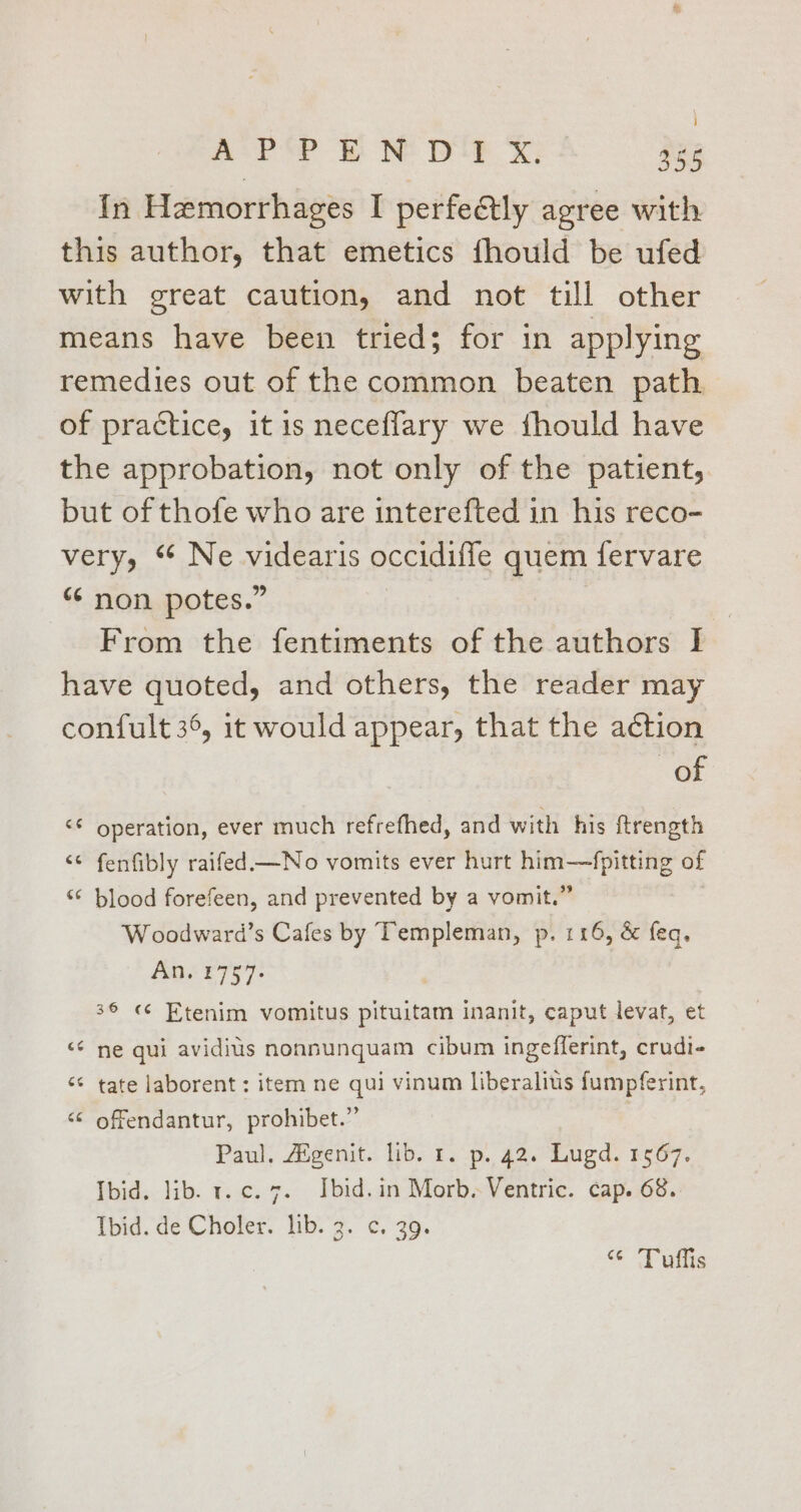 In Hemorrhages I perfetly agree with this author, that emetics fhould be ufed with great caution, and not till other means have been tried; for in applying remedies out of the common beaten path of practice, it is neceflary we fhould have the approbation, not only of the patient, but of thofe who are interefted in his reco- very, ‘“ Ne videaris occidiffe quem fervare “ non potes.” From the fentiments of the authors I have quoted, and others, the reader may confult 36, it would appear, that the action of operation, ever much refrefhed, and with his ftrength fenfibly raifed —No vomits ever hurt him—fpitting of blood forefeen, and prevented by a vomit.” W oodward’s Cafes by Templeman, p. 116, &amp; feq, Ans 1757- mo an na ta a “7 36 « Etenim vomitus pituitam inanit, caput levat, et a“ on ne qui avidius nonnunquam cibum ingefferint, crudi- nr aN tate laborent : item ne qui vinum liberalius fumpferint, ‘¢ offendantur, prohibet.” | Paul. Aigenit. lib. 1. p. 42. Lugd. 1567. Ibid. lib. t.¢c. 7. Ibid. in Morb. Ventric. cap. 68. Ibid. de Choler. lib. 3. c. 39. @ a ais