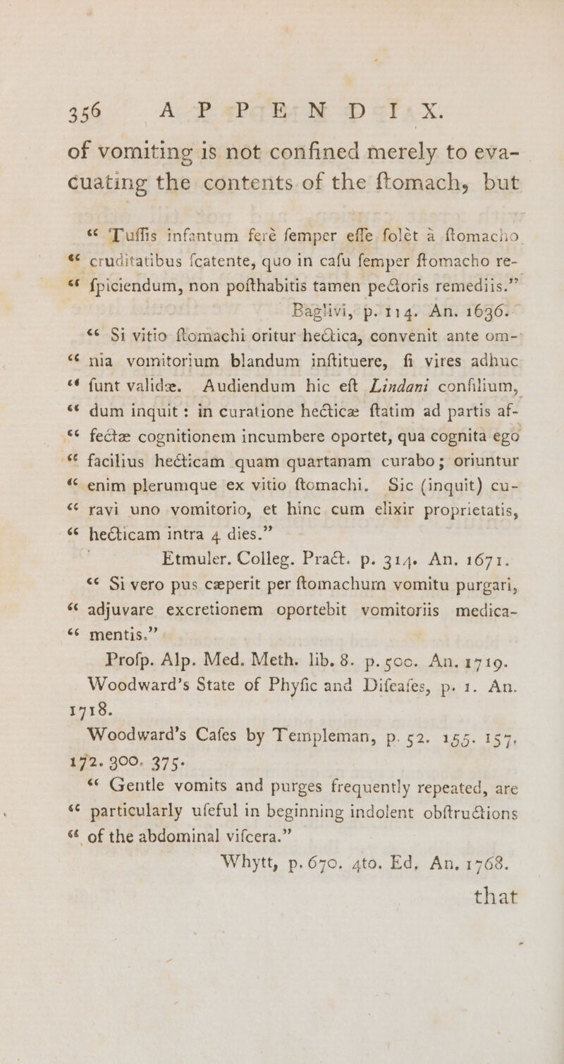 ¢ nw 6 “ Tuffis infantum feré femper effe folét a ftomacho cruditatibus {catente, quo in cafu femper ftomacho re- {piciendum, non pofthabitis tamen pectoris remediis.’” ‘Baglivi, p. 114. An. 1636.- ‘¢ Si vitio Romachi oritur hectica, convenit ante om- nia vomitorium blandum inftituere, fi vires adhuc funt valide. Audiendum hic eft Lindani confilium, dum inguit : in curatione hectic ftatim ad partis af- fect cognitionem incumbere oportet, qua cognita ego enim plerumque ex vitio ftomachi. Sic (inquit) cu- ravi uno yomitorio, et hinc cum elixir proprietatis, he€ticam intra 4 dies.” Etmuler. Colleg. Pract. p. 314. An. 1671. <¢ Si vero pus ceperit per ftomachurn vomitu purgari, adjuvare excretionem oportebit vomitoriis medica- mentis.” | Profp. Alp. Med. Meth. lib. 8. p. soo. An. 1719. Woodward’s State of Phyfic and Difeafes, p. 1. An. Woodward’s Cafes by Templeman, p. 52. 155. 157. “* Gentle vomits and purges frequently repeated, are of the abdominal vifcera.” Whytt, p.670. gto. Ed, An, 1768. that