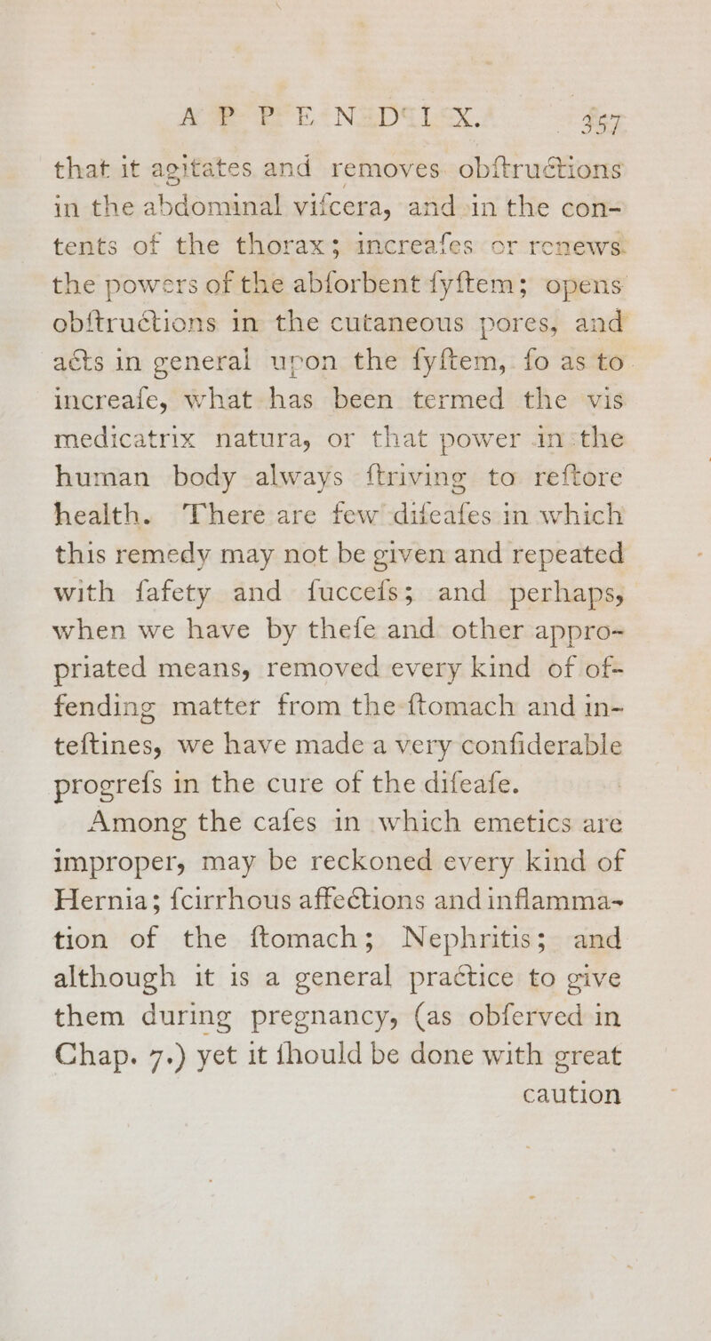 Ae SE NEDILE. 67 that it agitates and removes. obftructions in the abdominal vifcera, and in the con- tents of the thorax; increafes or renews. the powers of the abforbent fyftem; opens obftructions in the cutaneous pores, and acts in general upon the fyftem, fo as to. increafe, what has been termed the vis medicatrix natura, or that power .in:the human body always ftriving to reftore health. There are few difeafes in which this remedy may not be given and repeated with fafety and fuccefs; and perhaps, when we have by thefe and other appro- priated means, removed every kind of of- fending matter from the ftomach and in- teftines, we have made a very confiderable progrefs in the cure of the difeafe. Among the cafes in which emetics are improper, may be reckoned every kind of Hernia; {cirrhous affections and inflamma- tion of the ftomach; Nephritis; and although it is a general practice to give them during pregnancy, (as obferved in Chap. 7.) yet it fhould be done with great caution