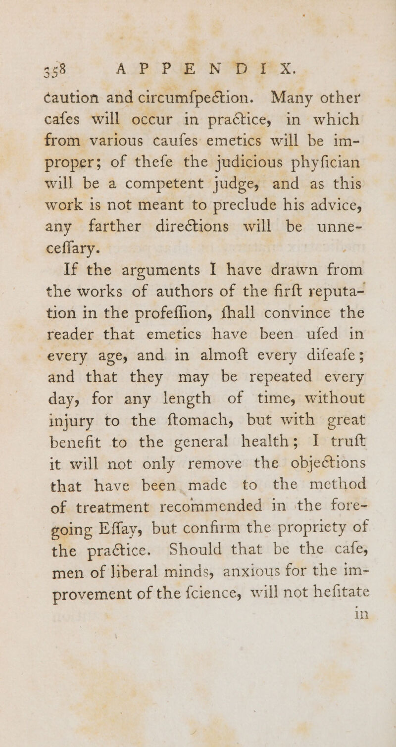 368 AP PEN DIX. ¢aution and circumfpection. Many other cafes will occur in practice, in which from various caufes emetics will be im- proper; of thefe the judicious phyfician will be a competent judge, and as this work is not meant to preclude his advice, any farther directions will be unne- ceffary. If the arguments I have drawn from the works of authors of the firft reputa- tion in the profeflion, fhall convince the reader that emetics have been ufed in every age, and in almoft every difeafe 5 and that they may be repeated every day, for any length of time, without injury to the ftomach, but with great benefit to the general health; I truft it will not only remove the objections that have been made to the method of treatment recommended in the fore- going Effay, but confirm the propriety of the practice. Should that be the cafe; men of Jiberal minds, anxious for the 1m- provement of the fcience, will not hefitate in