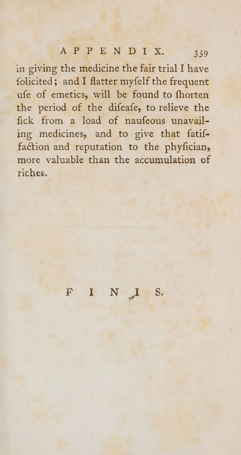 in giving the medicine the fair trial I have folicited; and I flatter myfelf the frequent ufe of emetics, will be found to fhorten _ the period of the difeafe, to relieve the fick from a load of naufeous unavail- ing medicines, and to give that fatif- faction and reputation to the phyfician, more valuable than the accumulation of riches. Ke Ne eet