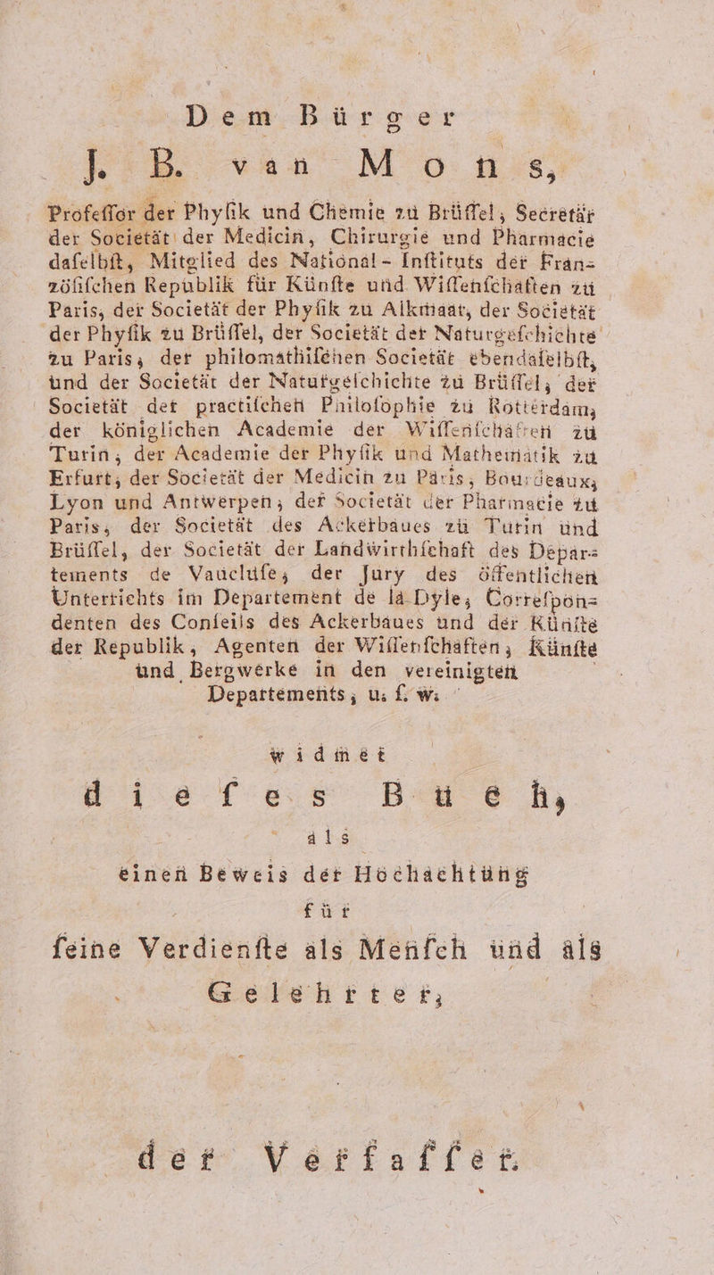 Diem. Bürger KB van Mo ns, Profefler der Phyfik und Chemie zu Brüffet, Secretär der Societät' der Medicin, Chirurgie und Pharmacie dafelbit, Mitglied des National- Inftituts der Fran= zölfchen Republik für Künfte und Wiffenfchaften zu Paris; der Societät der Phylik zu Alkıtiaat, der Societät der Phyfik zu Brüffel, der Societät der Naturgefe hichte zu Paris; der philomatliifehen Societät ebendafelbft, und der Sacietät der Natufgelchichte Zu Brüffel, der Societät der practilchen Phil lofophie zu Rotterdam; der königlichen Academie der Wilfenfcha® ren zu Turin, der Academie der Phyfik und Matheın: atik ‚A31 Erfurt, der Soeietät der Medicin zu Paris, Bou:deaux; Lyon BR Antwerpen; der Societät der Pharmacie tu Paris; der Societät des Ackerbaues zü Turin ünd Brüffel, der Societät der Landwirthfchaft des Depar-: rs de Vauclife; der Jury des öffentlichen Unterrichts im Departement de la Dyle, Correfpon= denten des Confeils des Ackerbaues und der Künfte der Republik, Agenten der Wiflenfchaften ; Rünite und, Bergwerke in den vereinigten Departements; U: &amp; wi widmet ai .e f'eısı Bu eh, | als einen Beweis der Höchachtüng für feine Verdiänfle als Menfech und als Gelehrten der Verfaffee