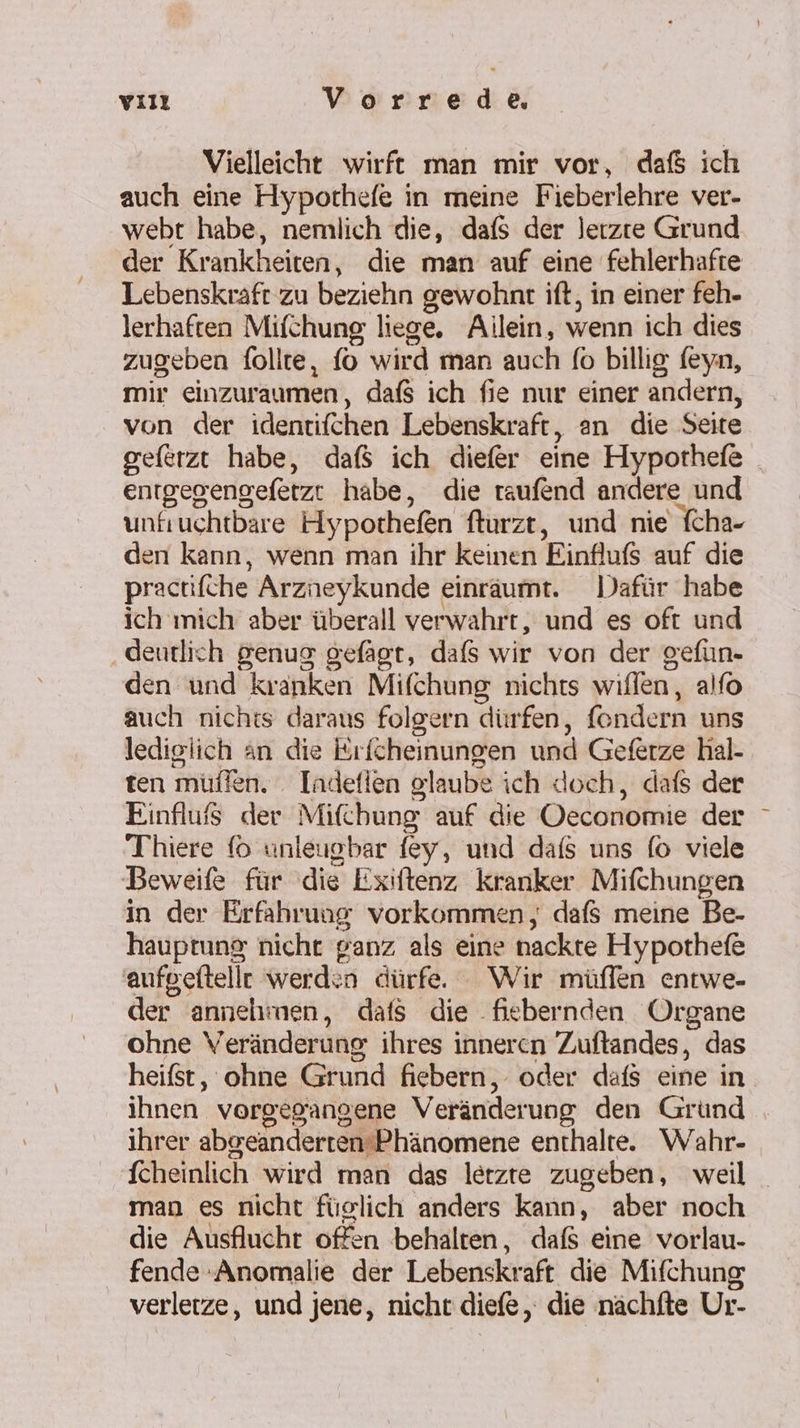 yııı Vorrede Vielleicht wirft man mir vor, dafs ıch auch eine Hypochefe in meine Fieberlehre ver- webt habe, nemlich die, dafs der lerzte Grund der Krankheiten, die man auf eine fehlerhafte Lebenskraft zu beziehn gewohnt ift, in einer feh- lerhaften Mifchung liege. Ailein, wenn ich dies zugeben follte, fo wird man auch fo billig (eyn, mir einzuraumen, dafs ich fie nur einer andern, von der identifchen Lebenskraft, an die Seite geferzt habe, daß ich diefer eine Hypothefe _ enrgegengefetzt habe, die raufend andere und unfiuchtbare Hypothefen fturzt, und nie fcha- den kann, wenn man ihr keinen Einfluß auf die practifche Arzneykunde einräumt. Dafür habe ich mich aber überall verwahrt, und es oft und ‚deutlich genug gefägt, dafs wir von der gefüun- den und kranken Mifchung nichts willen, alfo auch nichts daraus folgern dürfen, fondern uns lediglich an die Erfcheinungen und Geferze hal- ten müffen. . Indefien glaube ich doch, dafs der Einfluf$ der Mifchung auf die Oeconomie der Thiere (0 unleugbar fey, und dafs uns fo viele Beweife für die Exiftenz kranker Mifchungen in der Erfahrung vorkommen, dafs meine Be- hauptung nicht ganz als eine nackte Hypothefe aufgeftelle werd:n dürfe. — Wir müflfen entwe- der annelimen, dafts die -fiebernden Organe ohne Veränderung ihres inneren Zuftandes, das heifst, ohne Grund fiebern, oder dafs eine in ihnen vorgegangene Veränderung den Gründ ihrer abgeanderten’Phänomene enthalte. Wahr- fcheinlich wird man das letzte zugeben, weil man es nicht füglich anders kann, aber noch die Ausflucht offen behalten, dafs eine vorlau- fende Anomalie der Lebenskraft die Mifchung verlerze, und jene, nicht diefe, die nächfte Ur-