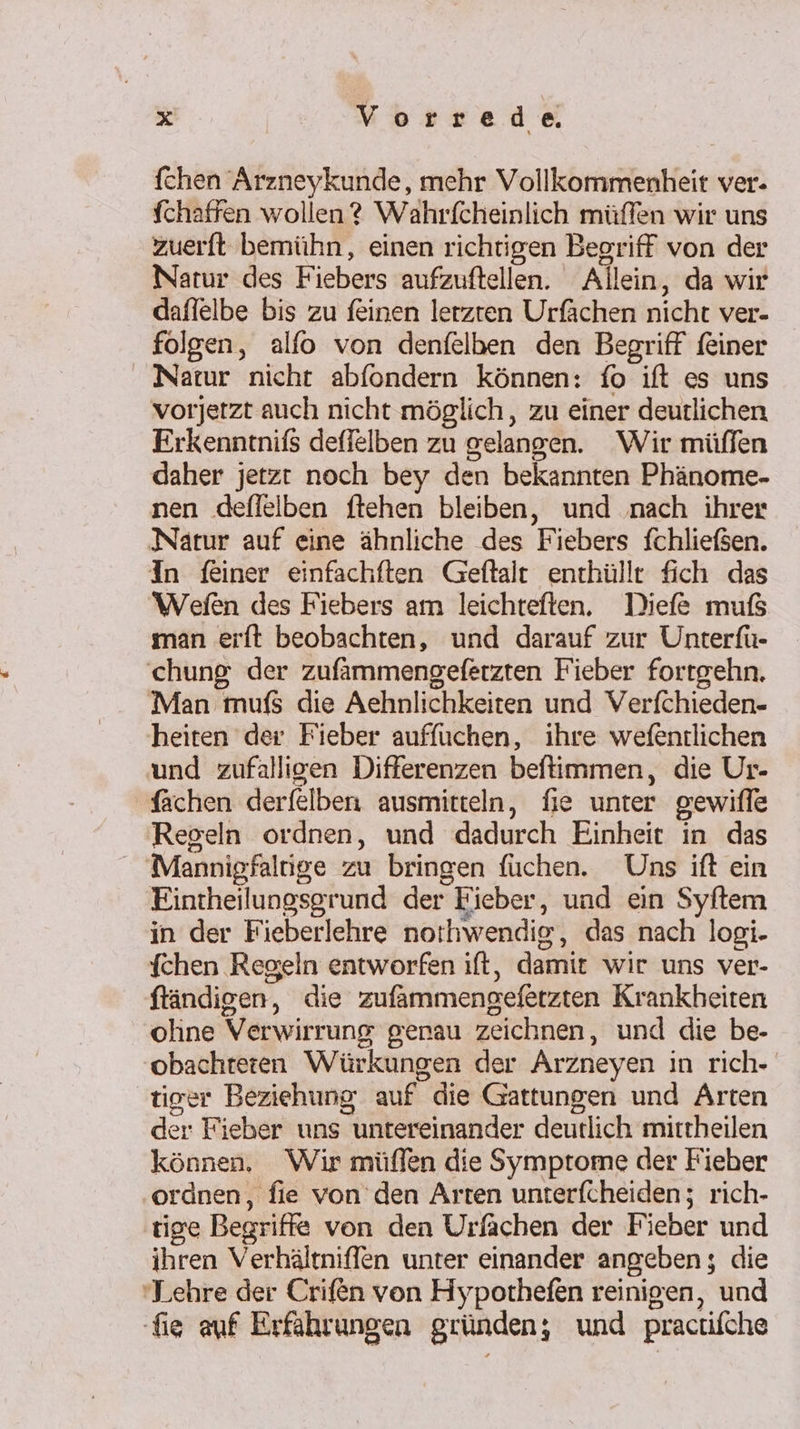 fchen Arzneykunde, mehr Vollkommenheit ver. Schaffen wollen? Wahrfcheinlich müffen wir uns zuerft bemühn, einen richtigen Begriff von der Natur des Fiebers aufzuftellen. Allein, da wir daffelbe bis zu feinen lerzten Urfächen nicht ver- folgen, alfo von denfelben den Begriff feiner Natur nicht abfondern können: fo ift es uns vorjetzt auch nicht möglich, zu einer deutlichen Erkenntniß deflelben zu gelangen. Wir müffen daher jetzt noch bey den bekannten Phänome- nen .dflelben ftehen bleiben, und nach ihrer Natur auf eine ähnliche des Fiebers fchließen. In feiner einfachften Geftalt enthüllt fich das Wefen des Fiebers am leichteften. Diefe muß man erft beobachten, und darauf zur Unterfü- chung der zufammengeferzten Fieber forrgehn. Man mufS die Aehnlichkeiten und Verfchieden- heiten der Fieber auffuchen, ihre wefentlichen und zufälligen Differenzen beftimmen, die Ur- Sachen derfelben ausmitteln, fie unter gewiffe Regeln ordnen, und dadurch Einheit in das Mannigfaltige zu bringen fuchen. Uns ift ein Eintheilungsgrund der Fieber, und ein Syftem in der Fieberlehre norhwendig, das nach logi- {chen Regeln entworfen ıft, damit wir uns ver- ftändigen, die zufammengefetzten Krankheiten oline Verwirrung genau zeichnen, und die be- obachteren Würkungen der Arzneyen in rich- tiger Beziehung auf die Gattungen und Arten der Fieber uns untereinander deutlich mittheilen können. Wir müflfen die Symptome der Fieber ordnen, fie von’ den Arten unterfcheiden; rich- ‚tige Begriffe von den Urfachen der Fieber und ihren Verhältniffen unter einander angeben; die ‘Lehre der Crifen von Hypothefen reinigen, und fig auf Erfahrungen gründen; und practifche