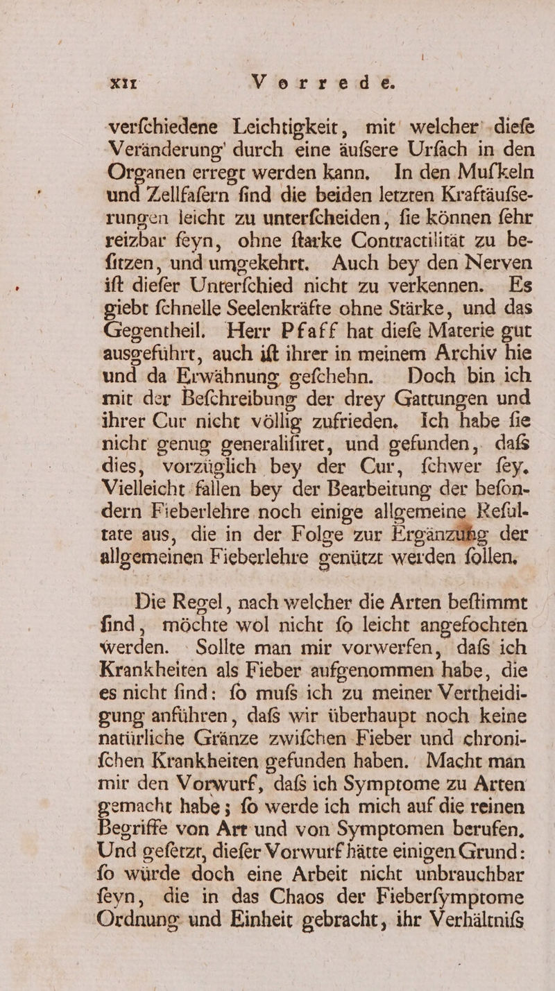 l XI Verrede. verfchiedene Leichtigkeit, mit welcher’ .diefe Veränderung’ durch eine äufsere Urfäch in den Organen erregt werden kann, In den Mufkeln und Zellfafern find die beiden letzten Kraftäufse- rungen leicht zu unterfcheiden, fie können fehr reizbar feyn, ohne ftarke Contraetilität zu be- fitzen, und umgekehrt. Auch bey den Nerven ift diefer Unterfchied nicht zu verkennen. Es giebt fchnelle Seelenkräfte ohne Stärke, und das Gegentheil. Herr Pfaff hat diefe Materie gut ausgeführt, auch ift ihrer in meinem Archiv hie und da Erwähnung, gefchehn. Doch bin ich mit der Befchreibung der drey Gattungen und ihrer Cur nicht völlig zufrieden. Ich habe fie nicht genug generalifiret, und gefunden, dafs dies, vorzüglich bey der Cur, fchwer fey. Vielleicht fallen bey der Bearbeitung der befon- dern Fieberlehre noch einige allgemeine Reful- tate aus, die in der Folge zur Ergänzühg der allgemeinen Fieberlehre genützt werden follen, Die Regel, nach welcher die Arten beftimmt find, möchte wol nicht fo leicht angefochten werden. Sollte man mir vorwerfen, dafs ich Krankheiten als Fieber aufgenommen habe, die es nicht find: fo mufs ich zu meiner Vertheidi- gung anführen, dafs wir überhaupt noch keine natürliche Gränze zwifchen Fieber und chroni- [chen Krankheiten gefunden haben. Macht man mir den Vorwurf, dafs ich Symptome zu Arten gemacht habe ; fo werde ich mich auf die reinen Begriffe von Art und von Symptomen berufen, Und geferzt, diefer Vorwurf hätte einigen Grund: fo würde doch eine Arbeit nicht unbrauchbar feyn, die in das Chaos der Fieberfymptome Ordnung und Einheit gebracht, ihr Verhältniß