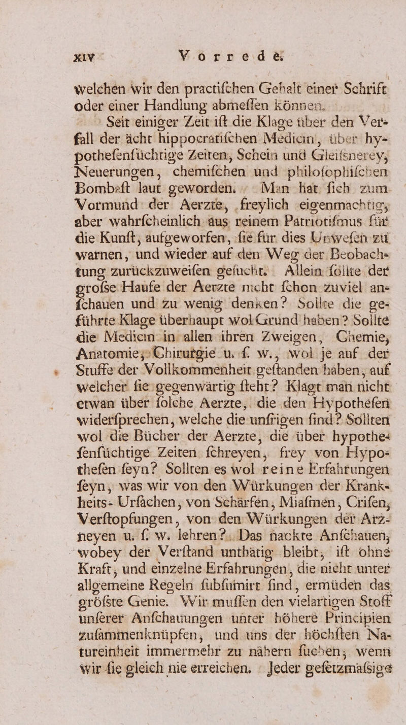 welchen wir den practifchen Gehalt einer Schrift oder einer Handlung abmeflen können. R &gt; Seit einiger Zeit ift die Klage über den Ver» fall der ächt hippoeratifchen Median‘, über hy- porthefenfüchtige Zeiten, Schein und Gleifsnerey, Neuerungen, chemifchen und philofophifchen Bombaft laut geworden. » Man hat: fich zum Vormund: der Aerzte, ‚freylich eigenmachtig, aber wahrfcheinlich aus reinem Parnıotfmus für die Kunft, aufgeworfen, fie für dies Unwefen zu warnen, und wieder auf den Weg der Beobach- tung zurückzuweifen gefucht. Allein föllte der grofse Haufe der Aerzte nicht fchon zuviel an- fchauen und zu wenig denken? Sollte die ge- führte Klage überhaupt wolGrund haben ? Sollte die Medien -in allen ihren Zweigen, Chemie, Anatomie; Chirutgie u. f. w., wol je auf der 'Stuffe der Vollkommenheir geftanden haben, auf weicher fie'gegenwärtig.itehr? Klagt man nicht erwan über folche Aerzte,. die den Hyporthefen widerfprechen, welche die unfrigen find ? Sollten wol die Bücher der Aerzte, die über hypothe- fenfüchtige Zeiten. fchreyen, frey von Hypo: thefen feyn? Sollten es wol reine Erfahrungen feyn, was wir von den Würkungen der Krank« heits- Urfächen,, von Schärfen, Miafmen, Crifen, Verftopfungen , von: dem Würkungen der Arz- neyen u f. w. lehren? Das nackre Anfchauen; wobey der Verftand unthätig: bleibt, ift ohne Kraft, und einzelne Erfahrungen, die nichr unter allgemeine Regeln fübfumirt find, ermüden das gröfste Genie. Wir muflen den vielartigen Stoff unferer Anfchauungen unter höhere Principien zufammenknüpfen, und uns der höchften Na- tureinheit immermehr zu nähern fuchen; wenn wir fie gleich nie erreichen. ' Jeder gefetzmafßsige