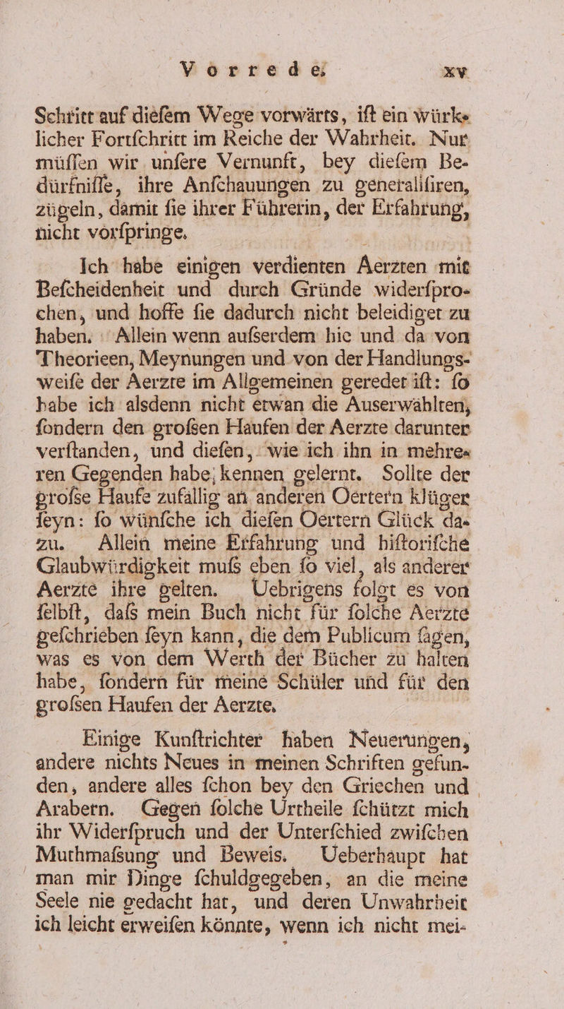 Schritt auf diefem Wege vorwärts, ift ein würks licher Fortfchritt im Reiche der Wahrheit. Nur müffen wir. unfere Vernunft, bey diefem Be- dürfniffe, ihre Anfchauungen zu generalifiren, zügeln, damit fie ihrer Führerin, der Erfahrung, nicht vorfpringe, ne I Ich habe einigen verdienten Äerzten mit Befcheidenheit und durch Gründe widerfpro- chen, und hoffe fie dadurch nicht beleidiger zu haben, Allein wenn außerdem hie und da von Tiheorieen, Meynungen und von der Handlungs- weife der Aerzre im Allgemeinen geredet ift: {0 habe ich alsdenn nicht erwan die Auserwählten, fondern den grofsen Haufen der Aerzte darunter verftanden, und diefen,. wie ich ihn in mehres ren Gegenden habe; kennen gelernt. Sollte der profse Haufe zufällig an. anderen Oertern klüger leyn: lo wünfche ich diefen Oertern Glück da« zu. Allein meine Effahrung und hiftorifche Glaubwürdigkeit muß eben fo viel, als anderer Aerzte ihre gelten. Uebrigens folot es von felbit, dals mein Buch nicht für folche Aerzte gelchrieben {eyn kann, die dem Publicum fagen, was es von dem Werth der Bücher zu halten habe, fondern für meine Schüler und für den grolsen Haufen der Aerzte, | Einige Kunftrichter haben Neuerungen, andere nichts Neues in meinen Schriften gefun- den, andere alles fchon bey den Griechen und . Arabern. Gegen folche Urtheile fchützt mich ihr Widerfpruch und der Unterfchied zwifchen Murhmaßung und Beweis. Ueberhaupt hat man mir Dinge fchuldgegeben, an die meine Seele nie gedacht har, und deren Unwahrheic ich leicht erweifen könnte, wenn ich nicht mei-