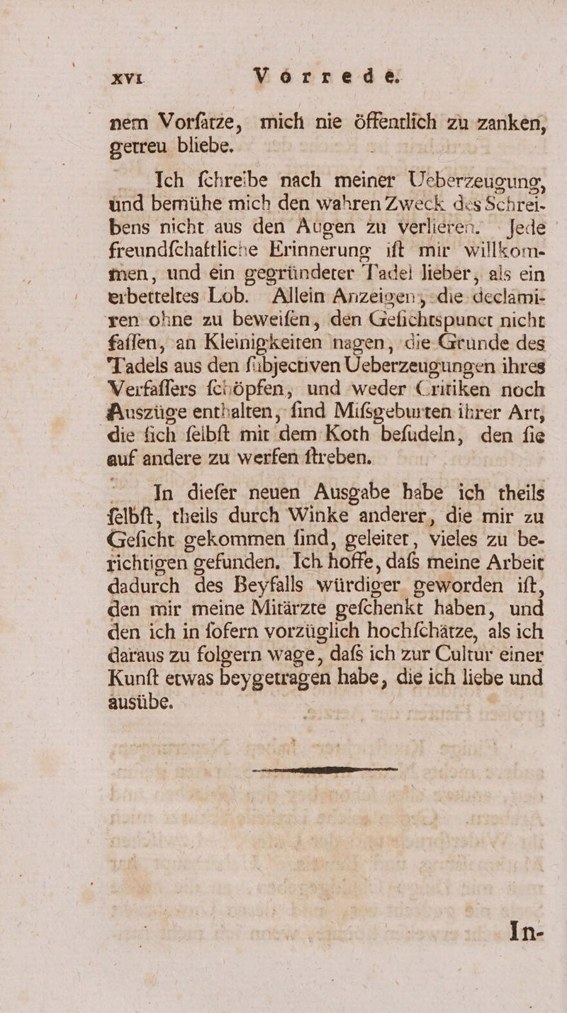 nem Vorfatze, mich nie öffentlich zu zanken, gerreu bliebe. | Ich fchreibe nach meiner Ueberzeugung, ünd bemühe mich den wahren Zweck des Schrei- bens nicht aus den Augen zu verlieren. Jede freundfchaftliche Erinnerung ift mir willkom- men, und ein gegründerer Tadel lieber, als ein eırbetteltes Lob. Allein Anzeigen; die declami- ren ohne zu beweifen, den Gefichtspunct nicht fallen, an Kleinigkeiten nagen, ‚die Grunde des Tadels aus den fübjectiven Ueberzeugungen ihres Verfaflers fcuöpfen, und weder Critiken noch Auszüge enthalten, find Mifßsgeburten ihrer Arr, ‚die fich felbft mir dem Koth befudeln, den fie auf andere zu werfen ftreben. “In diefer neuen Ausgabe habe ich theils felbft, theils durch Winke anderer, die mir zu Geficht gekommen find, geleiter, vieles zu be- richtigen gefunden. Ich hoffe, dafs meine Arbeit dadurch des Beyfalls würdiger geworden ift, den mir meine Mitärzte gefchenkt haben, und den ich in fofern vorzüglich hochfchätze, als ich daraus zu folgern wage, dafs ich zur Cultur einer Kunft etwas beygetragen habe, die ich liebe und ausübe. | In-