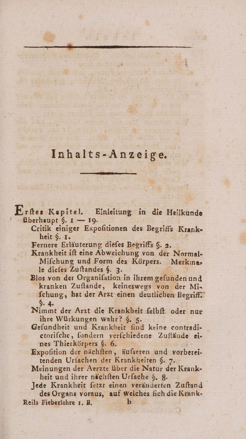 Inhalts-Anzeige, | 1 E rftes Kapitel. Einleitung in die Heilkunde ' überhaupt $. 1 — 19. Critik einiger Expofitionen u Begriffs Krank- heit $. I. Fernere Erläuterung diefes Begriffs $. 2. Krankheit ift eine Abweichung von der Normal- Mifehung und Form des Körpers. Merkina- le diefes Zuftandes $. 3. Blos von der Organifation in ihrem gefunden und kranken Zuftande, keineswegs von. der Mi- fchung, hat der Arzt einen deutlichen Begriff! $. 4. | Nimmt der Arzt die Krankheit felbft oder nur ihre Würkungen wahr? $. 5. Gefundheit und Krankheit find keine contradi- etorifche, fondern verfchiedene Zuftände ei- nes Thierkörpers $. 6. Erpofision der nächften, äufseren und yarberei- tenden Urfachen der Krankheiten $. 7 Meinungen der Aerzte über die Natur Fi Krank- heit und ihrer nächften Urfache $. 8. Jede Krankheit fetzt einen veränderten Zuftand des Organs voraus, auf welches ich die Kiank- Reils Fieberlehre ı, B. je