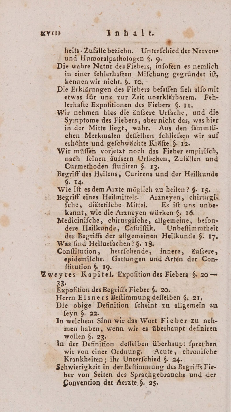 gvın REN A | * heits- Zufälle beziehn. Cntertchted der Nerven und Humoralpathologen $. 9. Die wahre Natur des Fiebers, infofern es nemlich in einer fehlerhaften Mifchung gegründet if, kennen wir nicht. $. 10, Die Erklärungen des Fiebers befaffen fich alfo mit etwas für uns zur Zeit unerklärbarem. Feh- lerhafte Expofitionen des Fiebers $. ıı, ‚Wir nehmen blos die äufsere Urfache, und die Symptome des Fiebers, aber nicht das, was hier in der Mitte liegt, währ, Aus den fämmtli- chen Merkmalen deffelben fchliefsen wir auf erhöhte und gefchwächte Kräfte $. ı2. Wir müffen vorjetzt noch das Fieber empirifch, nach feinen äufsern Urfachen, Zufällen und Curmethoden fludiren $. 13. Begriff des Heilens, Curirens und der Heilkunde $. 14: Wie itt esdem Arzte möglich zu ‚heilen? 15 0 Begriff eines Heilmittel. Arzneyen, chirurgi- fche, diätetifche Mittel. Es ift uns unbe«s -„ kannt, wie die Arzneyen würken $. 16. Medicinifche, chirurgifche, allgemeine, befon- dere Heilkunde, Cafriftik. Unbefimmitheit des Begriffs der allgemeinen Heilkunde $. 17. Was find Heilurfachen ?$, 18. Conftitution, herrfchende, innere, äufsere, epidemifche. Gattungen und Arten der Con- . fitution $. 19. Zweytes Kapitel. Expofition des Fiebers $. 20— Bepofition des Begriffs Fieber $. 20. Herrn Elsners Beflimmung deflelben $. 21, Die obige Definition fcheint zu allgemein zu feyn $. 22. In welchem Sinn wir das Wort Fieber zu neh- men haben, wenn wir es überhaupt definiren wollen $. 23, in der Definition deflelben überhaupt fprechen wir von einer Ordnung. Acute, chronifche Krankheiten; ihr Unterfchied $. 24. ‘Schwierigkeit in der Beflimmung des Begriffs Fie- ber von Seiten des Sprachgebrauchs und der Convention der Acızte.$. 25.